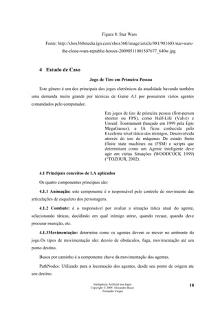 Figura 8: Star Wars

        Fonte: http://xbox360media.ign.com/xbox360/image/article/981/981603/star-wars-
                 the-clone-wars-republic-heroes-20090511001507677_640w.jpg



    4 Estudo de Caso
                                Jogo de Tiro em Primeira Pessoa

    Este gênero é um dos principais dos jogos eletrônicos da atualidade havendo também
uma demanda muito grande por técnicas de Game A.I por possuírem vários agentes
comandados pelo computador.

                                           Em jogos de tiro de primeira pessoa (first-person
                                           shooter ou FPS), como Half-Life (Valve) e
                                           Unreal: Tournament (lançado em 1999 pela Epic
                                           MegaGames), a IA ficou conhecida pelo
                                           Excelente nível tático dos inimigos, Desenvolvida
                                           através do uso de máquinas De estado finito
                                           (finite state machines ou (FSM) e scripts que
                                           determinam como um Agente inteligente deve
                                           agir em várias Situações (WOODCOCK 1999)
                                           (“TOZOUR, 2002).


    4.1 Principais conceitos de I.A aplicados

    Os quatro componentes principais são:

    4.1.1 Animação: este componente é o responsável pelo controle do movimento das
articulações de esqueleto dos personagens.

    4.1.2 Combate: é o responsável por avaliar a situação tática atual do agente,
selecionando táticas, decidindo em qual inimigo atirar, quando recuar, quando deve
procurar munição, etc.

    4.1.3Movimentação: determina como os agentes devem se mover no ambiente do
jogo.Os tipos de movimentação são: desvio de obstáculos, fuga, movimentação até um
ponto destino.

    Busca por caminho é a componente chave da movimentação dos agentes.

    PathNodes: Utilizado para a locomoção dos agentes, desde seu ponto de origem ate
seu destino.

                                  Inteligência Artificial nos Jogos                      18
                                Copyright © 2009. Alexandre Bucar
                                          Fernando Vargas
 
