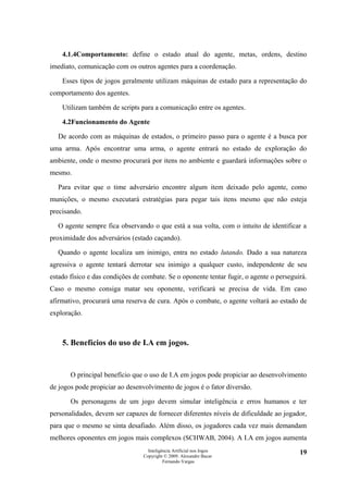 4.1.4Comportamento: define o estado atual do agente, metas, ordens, destino
imediato, comunicação com os outros agentes para a coordenação.

    Esses tipos de jogos geralmente utilizam máquinas de estado para a representação do
comportamento dos agentes.

    Utilizam também de scripts para a comunicação entre os agentes.

    4.2Funcionamento do Agente

  De acordo com as máquinas de estados, o primeiro passo para o agente é a busca por
uma arma. Após encontrar uma arma, o agente entrará no estado de exploração do
ambiente, onde o mesmo procurará por itens no ambiente e guardará informações sobre o
mesmo.

  Para evitar que o time adversário encontre algum item deixado pelo agente, como
munições, o mesmo executará estratégias para pegar tais itens mesmo que não esteja
precisando.

  O agente sempre fica observando o que está a sua volta, com o intuito de identificar a
proximidade dos adversários (estado caçando).

  Quando o agente localiza um inimigo, entra no estado lutando. Dado a sua natureza
agressiva o agente tentará derrotar seu inimigo a qualquer custo, independente de seu
estado físico e das condições de combate. Se o oponente tentar fugir, o agente o perseguirá.
Caso o mesmo consiga matar seu oponente, verificará se precisa de vida. Em caso
afirmativo, procurará uma reserva de cura. Após o combate, o agente voltará ao estado de
exploração.



    5. Benefícios do uso de I.A em jogos.


       O principal benefício que o uso de I.A em jogos pode propiciar ao desenvolvimento
de jogos pode propiciar ao desenvolvimento de jogos é o fator diversão.

       Os personagens de um jogo devem simular inteligência e erros humanos e ter
personalidades, devem ser capazes de fornecer diferentes níveis de dificuldade ao jogador,
para que o mesmo se sinta desafiado. Além disso, os jogadores cada vez mais demandam
melhores oponentes em jogos mais complexos (SCHWAB, 2004). A I.A em jogos aumenta
                                   Inteligência Artificial nos Jogos                     19
                                 Copyright © 2009. Alexandre Bucar
                                           Fernando Vargas
 
