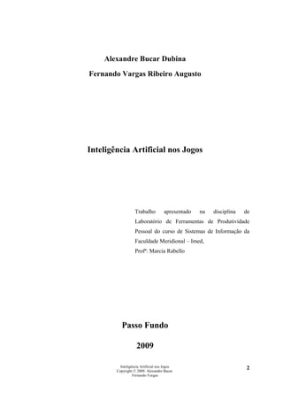 Alexandre Bucar Dubina
Fernando Vargas Ribeiro Augusto




Inteligência Artificial nos Jogos




                   Trabalho          apresentado   na   disciplina   de
                   Laboratório de Ferramentas de Produtividade
                   Pessoal do curso de Sistemas de Informação da
                   Faculdade Meridional – Imed,
                   Profª: Marcia Rabello




           Passo Fundo

                    2009

          Inteligência Artificial nos Jogos                          2
        Copyright © 2009. Alexandre Bucar
                  Fernando Vargas
 