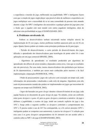 a experiência e imersão do jogo, melhorando sua jogabilidade. NPC’s inteligentes fazem
com que a criação de jogos single-player seja possível além de melhorar a experiência em
jogos multiplayer sem a necessidade de se ter uma comunidade de pessoas reais atuando
durante o jogo. Os NPC’s inteligentes são necessários a qualquer gênero de jogo para criar
a ilusão que o jogador está num mundo com outros jogadores inteligentes, alem de
adicionar uma profundidade ao jogo (CHAMPANDARD, 2003).

    6. Problemas envolvendo AI.
       Embora os desenvolvedores tenham encontrado muitas soluções através da
implementação de IA nos jogos, muitos problemas também aparecem pelo uso de IA em
jogos. Quatro fatores podem ser citados como principais problemas da IA para jogos:

       - Período de desenvolvimento: o curto período de desenvolvimento dos jogos
dificulta o aprendizado dos desenvolvedores para tecnologias de ponta sobre IA e suas
aplicações em um jogo comercial (BOURG, 2004);

       - Algoritmos de aprendizado: os resultados produzidos por algoritmos de
aprendizado são difíceis de serem testados e depurados contra erros, visto que os resultados
não são previsíveis. Por essa razão, muitos desenvolvedores têm preferência por técnicas
de IA determinísticas, e também por serem mais conhecidas pelos mesmos e de fácil
implementação e depuração (WOODCOCK, 1999);

       - Poder de processamento: jogos são softwares com execução em tempo real, onde
informações são processadas e atualizadas a cada ciclo de máquina. Algoritmos com alto
custo de processamento (ainda) não podem ser implementados em jogos que necessitam de
respostas em tempo real (TOZOUR, 2002);

       - Jogos são baseados em game design: durante o desenvolvimento de um jogo, toda
equipe baseia-se no documento de game design do jogo. No entanto, existe um confronto
entre game designers e game AI, pois os game designers constroem a narrativa do jogo e
definem a jogabilidade e eventos do jogo, tendo um controle explícito do jogo e dos
NPC’s. Surge então o seguinte conflito: os designers controlam o comportamento dos
NPC’s. É preciso então o uso de IA? Em contrapartida, se a IA estiver presente (NPC’s
inteligentes podem se comportar com autonomia), é preciso ter designers? A solução para
esse caso é os game designers eprogramadores de IA entrarem em um acordo sobre o
controle sobre os NPC’s do jogo (CHAMPANDARD, 2003).

                                   Inteligência Artificial nos Jogos                     20
                                 Copyright © 2009. Alexandre Bucar
                                           Fernando Vargas
 