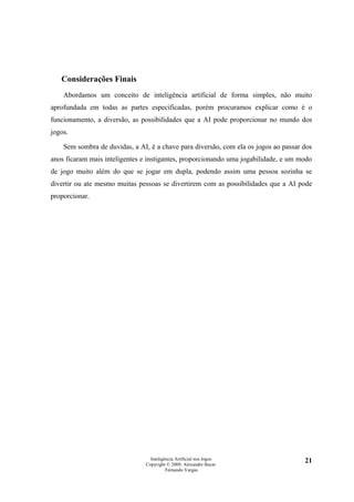 Considerações Finais
    Abordamos um conceito de inteligência artificial de forma simples, não muito
aprofundada em todas as partes especificadas, porém procuramos explicar como é o
funcionamento, a diversão, as possibilidades que a AI pode proporcionar no mundo dos
jogos.

    Sem sombra de duvidas, a AI, é a chave para diversão, com ela os jogos ao passar dos
anos ficaram mais inteligentes e instigantes, proporcionando uma jogabilidade, e um modo
de jogo muito além do que se jogar em dupla, podendo assim uma pessoa sozinha se
divertir ou ate mesmo muitas pessoas se divertirem com as possibilidades que a AI pode
proporcionar.




                                  Inteligência Artificial nos Jogos                  21
                                Copyright © 2009. Alexandre Bucar
                                          Fernando Vargas
 