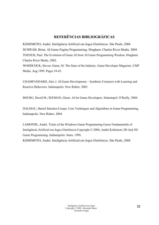 REFERÊNCIAS BIBLIOGRÁFICAS
KISHIMOTO, André. Inteligência Artificial em Jogos Eletrônicos. São Paulo, 2004
SCHWAB, Brian. AI Game Engine Programming. Hingham: Charles River Media. 2004
TOZOUR, Paul. The Evolution of Game AI from AI Game Programming Wisdom. Hingham:
Charles River Media. 2002.
WOODCOCK, Steven. Game AI: The State of the Industry. Game Developer Magazine. CMP
Media. Aug 1999. Pages 34-43.


CHAMPANDARD, Alex J. AI Game Development – Synthetic Creatures with Learning and
Reactive Behaviors. Indianapolis: New Riders. 2003.


BOURG, David M.; SEEMAN, Glenn. AI for Game Developers. Sebastopol: O’Reilly. 2004.


DALMAU, Daniel Sánchez-Crespo. Core Techniques and Algorithms in Game Programming.
Indianapolis: New Riders. 2004.


LAMOTHE, André. Tricks of the Windows Game Programming Gurus Fundamentals of
Inteligência Artificial em Jogos Eletrônicos Copyright © 2004, André Kishimoto 2D And 3D
Game Programming. Indianópolis: Sams. 1999.
KISHIMOTO, André. Inteligência Artificial em Jogos Eletrônicos. São Paulo, 2004




                                    Inteligência Artificial nos Jogos                  22
                                  Copyright © 2009. Alexandre Bucar
                                            Fernando Vargas
 