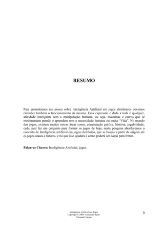 RESUMO




Para entendermos um pouco sobre Inteligência Artificial em jogos eletrônicos devemos
entender também o funcionamento da mesma. Essa expressão e dada a toda e qualquer,
atividade inteligente sem a manipulação humana, ou seja, maquinas e outros que se
movimentam pensão e aprendem sem a necessidade humana ou tenha “Vida”. No mundo
dos jogos, existem muitas outras áreas como, computação gráfica, história, jogabilidade,
cada qual faz um conjunto para formar os jogos de hoje, nesta pesquisa abordaremos o
conceito de Inteligência artificial em jogos eletrônico, que se baseia a partir da origem até
os jogos atuais e futuros, e no que isso ajudará é como poderá ser daqui para frente.


Palavras Chaves: Inteligência Artificial, jogos.




                                   Inteligência Artificial nos Jogos                       3
                                 Copyright © 2009. Alexandre Bucar
                                           Fernando Vargas
 
