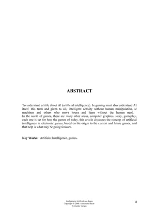 ABSTRACT

To understand a little about AI (artificial intelligence). In gaming must also understand AI
itself, this term and given to all, intelligent activity without human manipulation, ie
machines and others who move house and learn without the human need.
In the world of games, there are many other areas, computer graphics, story, gameplay,
each one is set for how the games of today, this article discusses the concept of artificial
intelligence in electronic games, based on the origin to the current and future games, and
that help is what may be going forward.


Key Works: Artificial Intelligence, games.




                                   Inteligência Artificial nos Jogos                      4
                                 Copyright © 2009. Alexandre Bucar
                                           Fernando Vargas
 
