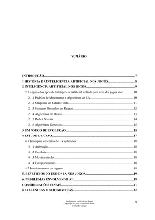 SUMÁRIO




INTRODUÇÃO....................................................................................................................7
1 HISTÓRIA DA INTELIGENCIA ARTIFICIAL NOS JOGOS .................................8
2 INTELIGENCIA ARTIFICIAL NOS JOGOS..............................................................9
   2.1 Alguns dos tipos de Inteligência Artificial voltada para área dos jogos são: ............10
      2.1.1 Padrões de Movimento e Algoritmos de I.A.......................................................10
      2.1.2 Máquinas de Estado Finita...................................................................................11
      2.1.3 Sistemas Baseados em Regras.............................................................................12
      2.1.4 Algoritmos de Busca............................................................................................13
      2.1.5 Redes Neurais......................................................................................................14
      2.1.6 Algoritmos Genéticos..........................................................................................15
3 UM POUCO DE EVOLUÇÃO......................................................................................15
4 ESTUDO DE CASO........................................................................................................17
   4.1 Principais conceitos de I.A aplicados.........................................................................18
      4.1.1 Animação.............................................................................................................18
      4.1.2 Combate...............................................................................................................18
      4.1.3 Movimentação......................................................................................................18
      4.1.4 Comportamento....................................................................................................18
   4.2 Funcionamento do Agente..........................................................................................18
5. BENEFICIOS DO USO DA IA NOS JOGOS.............................................................19
6. PROBLEMAS ENVOLVENDO AI..............................................................................19
CONSIDERAÇÕES FINAIS.............................................................................................21
REFERENCIAS BIBLIOGRAFICAS.............................................................................22


                                                 Inteligência Artificial nos Jogos                                                5
                                               Copyright © 2009. Alexandre Bucar
                                                         Fernando Vargas
 