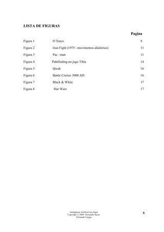 LISTA DE FIGURAS

                                                               Pagina
Figura 1    O Turco                                                 8

Figura 2    Gun Fight (1975 –movimentos aleatórios)                 11

Figura 3    Pac –man                                                11

Figura 4    Pahtfinding no jogo Tibia                               14

Figura 5    Qwak                                                    16

Figura 6    Battle Cruiser 3000 AD                                  16

Figura 7    Black & White                                           17

Figura 8     Star Wars                                              17




                           Inteligência Artificial nos Jogos            6
                         Copyright © 2009. Alexandre Bucar
                                   Fernando Vargas
 