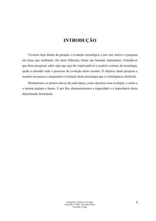 INTRODUÇÃO

    Vivemos hoje diante da geração e evolução tecnológica e por este motivo a pesquisa
em áreas que realmente vão fazer diferença futura são bastante importantes. Entende-se
que fazer pesquisas sobre algo que seja tão imperceptível a usuários comuns de tecnologia,
ajuda a entender todo o processo de evolução deste assunto. O objetivo desta pesquisa e
mostrar um pouco o surgimento e evolução desta tecnologia que é a Inteligência Artificial.

    Mostraremos os pontos chaves de cada época, como decorreu essa evolução, e como e
a mesma ajudará o futuro. E por fim, demonstraremos a capacidade e a importância desta
determinada ferramenta.




                                   Inteligência Artificial nos Jogos                     7
                                 Copyright © 2009. Alexandre Bucar
                                           Fernando Vargas
 