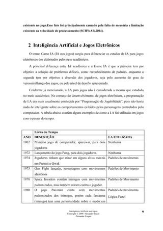 existente no jogo.Esse fato foi principalmente causado pela falta de memória e limitação
existente na velocidade de processamento (SCHWAB,2004).



   2 Inteligência Artificial e Jogos Eletrônicos
    O termo Game IA (IA nos jogos) surgiu para diferenciar os estudos de IA para jogos
eletrônicos dos elaborados pelo meio acadêmicos.

    A principal diferença entre IA acadêmica e a Game IA é que a primeira tem por
objetivo a solução de problemas difíceis, como reconhecimento de padrões, enquanto a
segunda tem por objetivo a diversão dos jogadores, seja pelo aumento do grau de
verossimilhança dos jogos, ou pelo nível de desafio apresentado.

    Conforme já mencionado, a I.A para jogos não é considerada a mesma que estudada
no meio acadêmico. No começo do desenvolvimento de jogos eletrônicos, a programação
de I.A era mais usualmente conhecida por “Programação de Jogabilidade”, pois não havia
nada de inteligente sobre os comportamentos exibidos pelos personagens controlados pelo
computador. A tabela abaixo contém alguns exemplos de como a I.A foi utilizada em jogos
com o passar do tempo:



        Linha do Tempo
ANO     DESCRIÇÃO                                                      I.A UTILIZADA
1962    Primerio jogo de computador, spacewar, para dois Nenhuma
        jogadores
1972    Lançamento do jogo Pong, para dois jogadores.                  Nenhuma
1974    Jogadores tinham que atirar em alguns alvos móveis Padrões de movimento
        em Pursuit e Qwak
1975    Gun Fight lançado, personagens com movimentos Padrões de Movimento
        aleatórios
1978    Space Invaders contém inimigos com movimentos Padrões de Movimento
        padronizados, mas também atiram contra o jogador.
1980    O    jogo    Pac-man     conta       com        movimentos Padrões de movimento
        padronizados dos inimigos, porém cada fantasma Lógica Fuzzi
        (inimigo) tem uma personalidade sobre o modo em

                                   Inteligência Artificial nos Jogos                      9
                                 Copyright © 2009. Alexandre Bucar
                                           Fernando Vargas
 