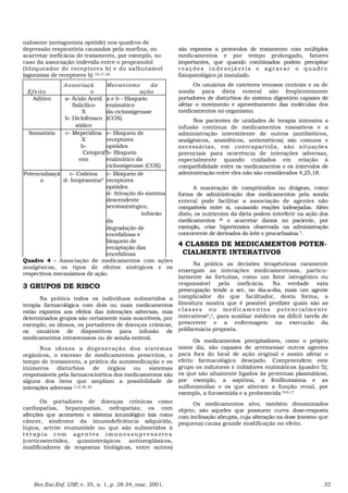 naloxone (antagonista opióide) nos quadros de
depressão respiratória causados pela morfina, ou
acarretar ineficácia do tratamento, por exemplo, no
caso da associação indevida entre o propranolol
(bloqueador de receptores b) e do salbutamol
(agonistas de receptores b) 16,17,20
Efeito
Associaçã
o
Mecanismo de
ação
Aditivo a- Ácido Acetil
Salicílico
X
b- Diclofenaco
sódico
a e b - Bloqueio
enzimático
da ciclooxigenase
(COX)
Somatório c- Meperidina
X
b-
Cetoprof
eno
c- Bloqueio de
receptores
opióides
b- Bloqueio
enzimático da
ciclooxigenase (COX)
Potencializaçã
o
c- Codeína
d- Imipramina*
c- Bloqueio de
receptores
opióides
d- Ativação do sistema
descendente
serotoninérgico,
inibicão
da
degradação de
encefalinas e
bloqueio de
recaptação das
encefalinas
Quadro 4 - Associação de medicamentos com ações
analgésicas, os tipos de efeitos sinérgicos e os
respectivos mecanismos de ação.
3 GRUPOS DE RISCO
Na prática todos os indivíduos submetidos a
terapia farmacológica com dois ou mais medicamentos
estão expostos aos efeitos das interações adversas, mas
determinados grupos são certamente mais suscetíveis, por
exemplo, os idosos, os portadores de doenças crônicas,
os usuários de dispositivos para infusão de
medicamentos intravenosos ou de sonda enteral.
Nos idosos a degeneração dos sistemas
orgânicos, o excesso de medicamentos prescritos, o
tempo de tratamento, a prática da automedicação e os
inúmeros distúrbios de órgãos ou sistemas
responsáveis pela farmacocinética dos medicamentos são
alguns dos itens que ampliam a possibilidade de
interações adversas 1,12, 20, 22
Os portadores de doenças crônicas como
cardiopatias, hepatopatias, nefropatias; os com
afecções que acometem o sistema imunológico tais como
câncer, síndrome da imunodeficiência adquirida,
lúpus, artrite reumatóide ou que são submetidos à
te r ap i a c om ag e ntes im unos s up re s s ore s
(corticosteróides, quimioterápicos antineoplásicos,
modificadores de respostas biológicas, entre outros)
são expostos a protocolos de tratamento com múltiplos
medicamentos e por tempo prolongado, fatores
importantes, que quando combinados podem precipitar
r eaç õe s i nde se jáve is e agr av ar o quadr o
fisiopatológico já instalado.
Os usuários de cateteres venosos centrais e os de
sonda para dieta enteral são freqüentemente
portadores de distúrbios do sistema digestório capazes de
afetar o movimento e aproveitamento das moléculas dos
medicamentos no organismo.
Nos pacientes de unidades de terapia intensiva a
infusão contínua de medicamentos vasoativos e a
administração intermitente de outros (antibióticos,
analgésicos, ansiolíticos, antieméticos) são comuns e
necessárias, em contrapartida, são situações
potenciais para ocorrência de interações adversas,
especialmente quando cuidados em relação à
compatibilidade entre os medicamentos e os intervalos de
administração entre eles não são considerados 4,25,18.
A maceração de comprimidos ou drágeas, como
forma de administração dos medicamentos pela sonda
enteral pode facilitar a associação de agentes não
compatíveis entre si, causando reações indesejadas. Além
disto, os nutrientes da dieta podem interferir na ação dos
medicamentos 28 e acarretar danos no paciente, por
exemplo, crise hipertensiva observada na administração
concorrente de derivados do leite e procarbazina 7.
4 CLASSES DE MEDICAMENTOS POTEN-
CIALMENTE INTERATIVOS
Na prática as decisões terapêuticas raramente
enxergam as interações medicamentosas, particu-
larmente às fortuitas, como um fator iatrogênico ou
responsável pela ineficácia. Na verdade esta
preocupação tende a ser, no dia-a-dia, mais um agente
complicador do que facilitador, desta forma, a
literatura mostra que é possível predizer quais são as
classes ou medicamentos potencialmente
interativos9,3, para auxiliar médicos na difícil tarefa de
prescrever e a enfermagem na execução da
polifarmácia proposta.
Os medicamentos precipitadores, como o próprio
nome diz, são capazes de arremessar outros agentes
para fora do local de ação original e assim afetar o
efeito farmacológico desejado. Compreendem este
grupo os indutores e inibidores enzimáticos (quadro 5);
os que são altamente ligados às proteínas plasmáticas,
por exemplo, a aspirina, a fenilbutazona e as
sulfonamidas e os que alteram a função renal, por
exemplo, a furosemida e a probenecida 916,17
Os medicamentos alvo, também denominados
objeto, são aqueles que possuem curva dose-resposta
com inclinação abrupta, cuja alteração na dose (mesmo que
pequena) causa grande modificação no efeito.
Rev.Esc.Enf. USP, v. 35, n. 1, p. 28-34, mar. 2001. 32
 