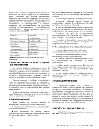Nestes casos a interação freqüentemente resulta na
diminuição da eficácia terapêutica do medicamento
objeto. Entretanto, para aqueles medicamentos
dotados de estreito índice terapêutico, as interações
produzem ampliação da toxicidade. São exemplos destes
medicamentos os antibióticos aminoglicosídeos, os
antiarrítmicos, os anticoagulantes, os anticon-
vulsivantes, os anti-hipertensivos, os glicosídeos
cardíacos, os hipoglicemiantes, os quimioterápicos
antineoplásicos e alguns imunossupressores, por
exemplo a zidovudina (AZT) 9,13
Inibidores
enzimático
Indutores
enzimático
Allopurinol Carbamazepina
Anticolinesterásicos Clordiazepóxido .
Cimetidina Fenitoína
Cloranfenicol Fenobarbital
Corticosteróides Griseofulvina
Dissulfiran Rifampicina
Metronidazol Tolbutamida
Quadro 5- Exemplos de inibidores e indutores
enzimáticos.
5 MEDIDAS PRÁTICAS PARA A EQUIPE
DE ENFERMAGEM
No exercício diário da enfermagem, apesar da
existência de rotinas institucionalizadas em relação às
medicações, pode-se e deve-se interferir na forma como
a assistência é realizada para que além de prevenir as
interações medicamentosas adversas possa-se
assegurar uma prática contextualizada na ciência.
Existem situações e atividades relacionadas à
equipe de enfermagem que precisam ser repensadas e
talvez renovadas. O planejamento dos horários de
administração dos medicamentos na prescrição médica e
os intervalos entre os medicamentos são exemplos
dessas situações.
A seguir são listadas medidas de ordem prática
com a finalidade de contribuir na prevenção de reações
adversas decorrentes de interações.
A - Nas infusões parenterais
•evitar colocar nos mesmos horários de
administração vários medicamentos intravenosos;
• evitar misturar medicamentos na mesma solução
ou no mesmo recipiente;
• evitar administrar nos mesmos horários
medicamentos que possuem os mesmos efeitos tóxicos
(Ex: Aminoglicosídeos e Anfotericina B);
•
usar vias de infusão diferentes na vigência de associação de
medicamentos de compatibilidade desconhecida ou
duvidosa;
• usarsempreque possívelaadministraçãoem"bolus";
• observar alterações visíveis quando da
reconstituição e diluição de medicamentos (turvação,
precipitação, mudança de coloração);
• lavar os dispositivos de infusão com soluções neutras,
se houver necessidade de administração de vários
medicamentos na mesma via de acesso vascular;
• elaborar um guia de incompatibilidades
medicamentosas com os agentes mais utilizados no
serviço e manter em local de fácil acesso;
•consultar o farmacêutico sempre que houver
dúvidas em relação os efeitos indesejados ou
compatibilidade dos medicamentos;
B - Na administração de medicamentos via enteral
• evitar colocar nos mesmos horários de
administração vários medicamentos via enteral;
• evitar aadministraçãosimultânea de vários
comprimidos (via oral ou sonda enteral);
• obedecer o intervalo de aproximadamente 2 horas
na administração de antiácidos e outros
medicamentos;
• utilizar sempre o mesmo veículo (leite, suco de
frutas, água) na administração de medicamentos que
sofrem alteração de biodisponibilidade (Ex:
ciclosporina solução);
• evitar associar grupos de "medicamentos-alvo" e
"precipitadores" nos mesmos horários de
administração.
6 CONSIDERAÇÃO FINAL
É importante lembrar que as fontes de
informações sobre o assunto podem ser acessadas
através de compêndios disponíveis em bibliotecas
especializadas, programas de computador, como os já
existentes no mercado nacional, ou por meio de
farmacêuticos clínicos. Entretanto, cabe ressaltar que
também os serviços como hospitais, clínicas, empresas de
atendimento domiciliário devem ter o compromisso de
colocarem à disposição dos profissionais um sistema de
informações que permita uma prática segura.
REFERÊNCIAS BIBLIOGRÁFICAS
1. BOECHAT, NS. Interação medicamentosa em idosos. J
Bras Med., v. 60, n.4, p.75-83, 1991.
33 Rev.Esc.Enf. USP, v. 35, n. 1, p. 28-34, mar. 2001.
 