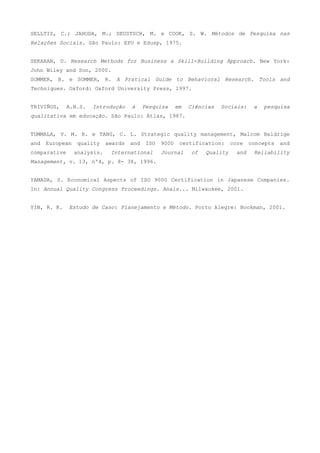 SELLTIZ, C.; JAHODA, M.; DEUSTSCH, M. e COOK, S. W. Métodos de Pesquisa nas
Relações Sociais. São Paulo: EPU e Edusp, 1975.


SEKARAN, U. Research Methods for Business a Skill-Building Approach. New York:
John Wiley and Son, 2000.
SOMMER, B. e SOMMER, R. A Pratical Guide to Behavioral Research. Tools and
Techniques. Oxford: Oxford University Press, 1997.


TRIVIÑOS,     A.N.S.   Introdução     à     Pesquisa      em   Ciências   Sociais:    a   pesquisa
qualitativa em educação. São Paulo: Atlas, 1987.


TUMMALA, V. M. R. e TANG, C. L. Strategic quality management, Malcom Baldrige
and   European   quality     awards   and    ISO   9000    certification:     core   concepts   and
comparative      analysis.    International        Journal     of   Quality    and    Reliability
Management, v. 13, nº4, p. 8- 38, 1996.


YAMADA, S. Economical Aspects of ISO 9000 Certification in Japanese Companies.
In: Annual Quality Congress Proceedings. Anais... Milwaukee, 2001.


YIN, R. K.    Estudo de Caso: Planejamento e Método. Porto Alegre: Bookman, 2001.
 