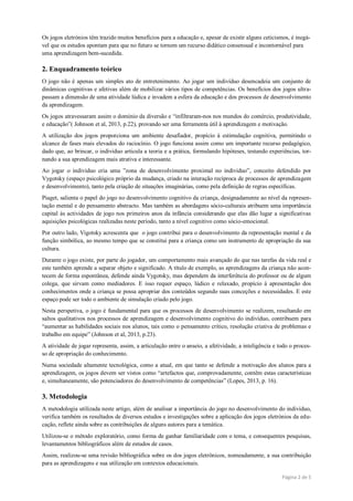 Página 2 de 5
Os jogos eletrónios têm trazido muitos benefícios para a educação e, apesar de existir alguns ceticismos, é inegá-
vel que os estudos apontam para que no futuro se tornem um recurso didático consensual e incontornável para
uma aprendizagem bem-sucedida.
2. Enquadramento teórico
O jogo não é apenas um simples ato de entretenimento. Ao jogar um indivíduo desencadeia um conjunto de
dinâmicas cognitivas e afetivas além de mobilizar vários tipos de competências. Os benefícios dos jogos ultra-
passam a dimensão de uma atividade lúdica e invadem a esfera da educação e dos processos de desenvolvimento
da aprendizagem.
Os jogos atravessaram assim o domínio da diversão e “infiltraram-nos nos mundos do comércio, produtividade,
e educação”( Johnson et al, 2013, p.22), provando ser uma ferramenta útil à aprendizagem e motivação.
A utilização dos jogos proporciona um ambiente desafiador, propício à estimulação cognitiva, permitindo o
alcance de fases mais elevados do raciocínio. O jogo funciona assim como um importante recurso pedagógico,
dado que, ao brincar, o individuo articula a teoria e a prática, formulando hipóteses, testando experiências, tor-
nando a sua aprendizagem mais atrativa e interessante.
Ao jogar o individuo cria uma ”zona de desenvolvimento proximal no individuo”, conceito defendido por
Vygotsky (espaço psicológico próprio da mudança, criado na interação recíproca de processos de aprendizagem
e desenvolvimento), tanto pela criação de situações imaginárias, como pela definição de regras específicas.
Piaget, salienta o papel do jogo no desenvolvimento cognitivo da criança, designadamente ao nível da represen-
tação mental e do pensamento abstracto. Mas também as abordagens sócio-culturais atribuem uma importância
capital às actividades de jogo nos primeiros anos da infância considerando que elas dão lugar a significativas
aquisições psicológicas realizadas neste período, tanto a nível cognitivo como sócio-emocional.
Por outro lado, Vigotsky acrescenta que o jogo contribui para o desenvolvimento da representação mental e da
função simbólica, ao mesmo tempo que se constitui para a criança como um instrumento de apropriação da sua
cultura.
Durante o jogo existe, por parte do jogador, um comportamento mais avançado do que nas tarefas da vida real e
este também aprende a separar objeto e significado. A título de exemplo, as aprendizagens da criança não acon-
tecem de forma espontânea, defende ainda Vygotsky, mas dependem da interferência do professor ou de algum
colega, que sirvam como mediadores. E isso requer espaço, lúdico e relaxado, propício à apresentação dos
conhecimentos onde a criança se possa apropriar dos conteúdos segundo suas conceções e necessidades. E este
espaço pode ser todo o ambiente de simulação criado pelo jogo.
Nesta perspetiva, o jogo é fundamental para que os processos de desenvolvimento se realizem, resultando em
saltos qualitativos nos processos de aprendizagem e desenvolvimento cognitivo do indivíduo, contribuem para
“aumentar as habilidades sociais nos alunos, tais como o pensamento crítico, resolução criativa de problemas e
trabalho em equipe” (Johnson et al, 2013, p.23).
A atividade de jogar representa, assim, a articulação entre o anseio, a afetividade, a inteligência e todo o proces-
so de apropriação do conhecimento.
Numa sociedade altamente tecnológica, como a atual, em que tanto se defende a motivação dos alunos para a
aprendizagem, os jogos devem ser vistos como “artefactos que, comprovadamente, contêm estas características
e, simultaneamente, são potenciadores do desenvolvimento de competências” (Lopes, 2013, p. 16).
3. Metodologia
A metodologia utilizada neste artigo, além de analisar a importância do jogo no desenvolvimento do individuo,
verifica também os resultados de diversos estudos e investigações sobre a aplicação dos jogos eletrónios da edu-
cação, reflete ainda sobre as contribuições de alguns autores para a temática.
Utilizou-se o método exploratório, como forma de ganhar familiaridade com o tema, e consequentes pesquisas,
levantamentos bibliográficos além de estudos de casos.
Assim, realizou-se uma revisão bibliográfica sobre os dos jogos eletrônicos, nomeadamente, a sua contribuição
para as aprendizagens e sua utilização em contextos educacionais.
 