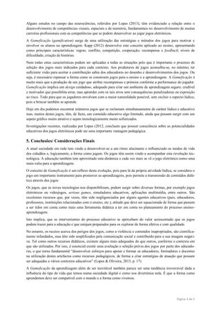 Página 4 de 5
Alguns estudos no campo das neurociências, referidos por Lopes (2013), têm evidenciado a relação entre o
desenvolvimento de competências visuais, espaciais e de memória, fundamentais no desenvolvimento de muitas
carreiras profissionais com as competências que se podem desenvolver ao jogar jogos eletrónicos.
A Gameficação (gamification) surge de uma utilização das estratégias e métodos dos jogos para motivar e
envolver os alunos na aprendizagem. Kapp (2012) desenvolve este conceito aplicado ao ensino, apresentando
como principais características: regras; conflito, competição, cooperação; recompensa e feedback; níveis de
dificuldade; criação de histórias.
Nem todas estas características podem ser aplicadas a todas as situações pelo que è importante o processo de
seleção dos jogos mais indicados para cada contexto. Aos produtores de jogos aconselha-se, no mínimo, ter
suficiente visão para aceitar a contribuição sabia dos educadores no desenho e desenvolvimentos dos jogos. Ou
seja, é necessário repensar a forma como se constroem jogos para o ensino e a aprendizagem. A Gameficação é
muito mais que a produção de um jogo que atribui recompensas e prémios conforme a performance do jogador.
Gameficação implica um design cuidadoso, adequado para criar um ambiente de aprendizagem seguro, credível
e motivador que possibilita errar, mas aprender com os tais erros sem consequências penalizadoras ou exposição
ao risco. Todo para que os jogadores envolvam com a maior naturalidade possível, sem excluir o especto lúdico,
pois a brincar também se aprende.
Hoje em dia podemos encontrar inúmeros jogos que se reclamam simultaneamente de caráter lúdico e educativo
mas, muitos destes jogos, têm, de facto, um conteúdo educativo algo limitado, ainda que possam surgir com um
aspeto gráfico muito atrativo e sejam tecnologicamente muito sofisticados.
Investigações recentes, realizadas por Lopes (2012, concluem que possuir consciência sobre as potencialidades
educativas dos jogos eletrónicos pode ser uma importante vantagem pedagógica.
5. Conclusões/ Considerações Finais
A atual sociedade em rede tem vindo a desenvolver-se a um ritmo alucinante e influenciado os modos de vida
dos cidadãos e, logicamente, a forma como jogam. Os jogos têm assim vindo a acompanhar esta revolução tec-
nológica. A educação também tem aproveitado esta dinâmica e cada vez mais se vê o jogo eletrónico como uma
mais-valia para a aprendizagem.
O conceito de Gameficação é um reflexo desta evolução, pois para lá da própria atividade lúdica, se considera o
jogo um importante instrumento para promover as aprendizagens, pois permite a transmissão de conteúdos didá-
tico através dos jogos
Os jogos, que as novas tecnologias nos disponibilizam, podem surgir sobre diversas formas, por exemplo jogos
eletrónicos ou videojogos, serious games, simuladores educativos, aplicações multimédia, entre outros. São
excelentes recursos que, por vezes, têm sido negligenciados por alguns agentes educativos (pais, educadores,
professores, instituições relacionadas com o ensino, etc.), atitude que deve ser equacionada de forma que passem
a ser tidos em conta como mais uma ferramenta didática a ter em conta no planeamento do processo ensino-
aprendizagem.
Isto implica, que os intervenientes do processo educativo se apercebam do valor acrescentado que os jogos
podem trazer para a educação e que estejam preparados para os explorar de forma efetiva e com qualidade.
No entanto, os receios acerca dos perigos dos jogos, como a violência e conteúdos inapropriados, são cientifica-
mente infundados, mas têm sido amplificados pela comunicação social e contribuído para a sua imagem negati-
va. Tal como outros recursos didáticos, existem alguns mais adequados do que outros, conforme o contexto em
que são utilizados. Por isso, é essencial existir uma avaliação e seleção prévia dos jogos por parte dos educado-
res, o que torna fundamental “desenvolver esforços para apoiar e formar os educadores, formadores e docentes
na utilização destes artefactos como recursos pedagógicos, de forma a criar estratégias de atuação que possam
ser adequadas a vários contextos educativos” (Lopes & Oliveira, 2013, p. 17)
A Gameficação da aprendizagem além de ser inevitável também parece ser uma tendência irreversível dada a
influência do tipo de vida que temos numa sociedade digital e como nos divertimos nela. É que a forma como
aprendemos deve ser compatível com o mundo e a forma como vivemos.
 