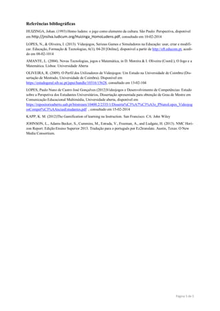 Página 5 de 5
Referências bibliográficas
HUIZINGA, Johan. (1993) Homo ludens: o jogo como elemento da cultura. São Paulo: Perspectiva, disponível
em http://jnsilva.ludicum.org/Huizinga_HomoLudens.pdf, consultado em 10-02-2014
LOPES, N., & Oliveira, I. (2013). Videojogos, Serious Games e Simuladores na Educação: usar, criar e modifi-
car. Educação, Formação & Tecnologias, 6(1), 04-20 [Online], disponível a partir de http://eft.educom.pt, acedi-
do em 08-02-1014
AMANTE, L. (2004). Novas Tecnologias, jogos e Matemática, in D. Moreira & I. Oliveira (Coord.), O Jogo e a
Matemática. Lisboa: Universidade Aberta
OLIVEIRA, R. (2009). O Perfil dos Utilizadores de Videojogos: Um Estudo na Universidade de Coimbra (Dis-
sertação de Mestrado, Universidade de Coimbra). Disponível em
https://estudogeral.sib.uc.pt/jspui/handle/10316/15628, consultado em 13-02-104
LOPES, Paulo Nuno de Castro José Gonçalves (2012)Videojogos e Desenvolvimento de Competências: Estudo
sobre a Perspetiva dos Estudantes Universitários, Dissertação apresentada para obtenção de Grau de Mestre em
Comunicação Educacional Multimédia, Universidade aberta, disponível em
https://repositorioaberto.uab.pt/bitstream/10400.2/2335/1/Disserta%C3%A7%C3%A3o_PNunoLopes_Videojog
osCompet%C3%AAnciasEstudantes.pdf , consultado em 15-02-2014
KAPP, K. M. (2012)The Gamification of learning na Instruction. San Francisco. CA: John Wiley
JOHNSON, L., Adams Becker, S., Cummins, M., Estrada, V., Freeman, A., and Ludgate, H. (2013). NMC Hori-
zon Report: Edição Ensino Superior 2013. Tradução para o português por Ez2translate. Austin, Texas: O New
Media Consortium.
 