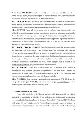 10
de criação de MAILING LISTS (listas de emails), onde o professor pode utilizar as listas de
emails dos seus alunos, trocando mensagens de interesse para suas aulas, como os conteúdos
educacionais ensinados em sala de aula ou até mesmo anúncios.
6.2.5. FACEBOOK: Nesta rede social (www.facebook.com) o professor pode publicar uma
página pessoal, referente à sua área educacional, podendo também criar uma comunidade com
seus alunos, para discutirem sobre os temas propostos na sua disciplina.
6.2.6. TWITTER: Nesta rede social (twitter.com) o professor pode criar um micro-blog,
utilizando-o em postagens para notificar seus alunos a respeito do andamento das atividades
de sua disciplina. Como sugestões de endereços da Internet, lançar antecipadamente o que
será apresentado em sala de aula, divulgar data de eventos e palestras importantes na área de
conhecimento de sua disciplina. Está limitado a um texto de no máximo 140 caracteres, muito
bom para ser lido em dispositivos móveis.
6.2.7. GOOGLE DOCS e SKIDRIVE: Estas ferramentas são fornecidas, respectivamente
nos sites HTTPS://drive.google.com e HTTPS://skydrive.live.com, permitindo que o professor
crie um repositório de arquivos. É possível também o compartilhamento, com os alunos, de
forma síncrona ou assíncrona, dos arquivos de textos, planilhas eletrônicas, apresentação de
slides, vídeos e fotos, por várias estudantes simultaneamente. Facilitando a criação de
atividades educacionais colaborativas na Web, como exemplo pode-se acessar o site
profjbsousa.blogspot.com.br e participar de uma atividade online.
6.2.8. SLIDESHARE: Neste site (www.slideshare.net), o professor pode publicar e
disponibilizar seus próprios conteúdos, compartilhando com seus alunos arquivos de
apresentações de slides, onde é possível visualizá-los online na WEB. Ou cada aluno pode
elaborar uma apresentação de slides, como atividade de avaliação.
6.2.9. YOUTUBE: Esta excelente e conhecidíssima ferramenta da Web 2.0, é um dos
serviços fornecidos pelo GOOGLE, encontrado no endereço www.youtube.com, nele o
professor pode, por exemplo, publicar sua vídeo- aula.
7. A legalização da EAD no Brasil
Desde 1996, através da Lei de Educação Nacional, a EAD é reconhecida em todos os
seus níveis e modalidades no BRASIL. A sua legalização, foi fundamentada juridicamente
por meio da Lei de Diretrizes e Bases da Educação Nacional (9394/96), atual LDB. No Título
VIII, artigo 80, está redigido que, “o Poder Público incentivará o desenvolvimento e a
veiculação de programas de ensino a distância, em todos os níveis e modalidades de ensino, e
 