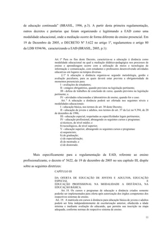 11
de educação continuada” (BRASIL, 1996, p.3). A partir desta primeira regulamentação,
outros decretos e portarias que foram organizando e legitimando a EAD como uma
modalidade educacional, onde a mediação ocorre de forma diferente do ensino presencial. Em
19 de Dezembro de 2005, o DECRETO Nº 5.622 no artigo 1º, regulamentou o artigo 80
da LDB 9394/96, caracterizando a EAD (BRASIL, 2005, p.1):
Art. 1º Para os fins deste Decreto, caracteriza-se a educação à distância como
modalidade educacional na qual a mediação didático-pedagógica nos processos de
ensino e aprendizagem ocorre com a utilização de meios e tecnologias de
informação e comunicação, com estudantes e professores desenvolvendo atividades
educativas em lugares ou tempos diversas.
§ 1º A educação a distância organiza-se segundo metodologia, gestão e
avaliação peculiares, para as quais deverá estar prevista a obrigatoriedade de
momentos presenciais para:
I - avaliações de estudantes;
II - estágios obrigatórios, quando previstos na legislação pertinente;
III - defesa de trabalhos de conclusão de curso, quando previstos na legislação
pertinente; e.
IV - atividades relacionadas a laboratórios de ensino, quando for o caso.
Art. º A educação a distância poderá ser ofertada nos seguintes níveis e
modalidades educacionais:
I - educação básica, nos termos do art. 30 deste Decreto;
II - educação de jovens e adultos, nos termos do art. 37 da Lei no 9.394, de 20
de dezembro de 1996;
III - educação especial, respeitadas as especificidades legais pertinentes;
IV - educação profissional, abrangendo os seguintes cursos e programas:
a) técnicos, de nível médio; e
b) tecnológicos, de nível superior;
V - educação superior, abrangendo os seguintes cursos e programas:
a) sequenciais;
b) de graduação;
c) de especialização;
d) de mestrado; e
e) de doutorado.
Mais especificamente para a regulamentação da EAD, referente ao ensino
profissionalizante, o decreto nº 5622, de 19 de dezembro de 2005 no seu capítulo III, dispõe
sobre as seguintes diretrizes:
CAPÍTULO III
DA OFERTA DE EDUCAÇÃO DE JOVENS E ADULTOS, EDUCAÇÃO
ESPECIAL E
EDUCAÇÃO PROFISSIONAL NA MODALIDADE A DISTÂNCIA, NA
EDUCAÇÃO BÁSICA.
Art. 18. Os cursos e programas de educação a distância criados somente
poderão ser implementados para oferta após autorização dos órgãos competentes dos
respectivos sistemas de ensino.
Art. 19. A matrícula em cursos à distância para educação básica de jovens e adultos
poderá ser feita independentemente de escolarização anterior, obedecida a idade
mínima e mediante avaliação do educando, que permita sua inscrição na etapa
adequada, conforme normas do respectivo sistema de ensino.
 