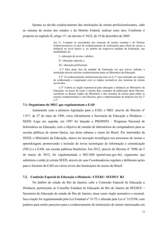 12
Quanto ao devido credenciamento das instituições de ensino profissionalizantes, cabe
ao sistema de ensino dos estados e do Distrito Federal, realizar estes atos. Conforme é
proposto no capítulo II, artigo 11º, do decreto nº 5622, de 19 de dezembro de 2005:
Art. 11. Compete às autoridades dos sistemas de ensino estadual e do Distrito
Federal promover os atos de credenciamento de instituições para oferta de cursos a
distância no nível básico e, no âmbito da respectiva unidade da Federação, nas
modalidades de:
I - educação de jovens e adultos;
II - educação especial; e
III - educação profissional.
§ 1o
Para atuar fora da unidade da Federação em que estiver sediada, a
instituição deverá solicitar credenciamento junto ao Ministério da Educação.
§ 2o
O credenciamento institucional previsto no § 1o
será realizado em regime
de colaboração e cooperação com os órgãos normativos dos sistemas de ensino
envolvidos.
§ 3o
Caberá ao órgão responsável pela educação a distância no Ministério da
Educação, no prazo de cento e oitenta dias, contados da publicação deste Decreto,
coordenar os demais órgãos do Ministério e dos sistemas de ensino para editar as
normas complementares a este Decreto, para a implementação do disposto nos §§ 1o
e 2o
.
7.1. Organismos do MEC que regulamentam a EAD
Juntamente com a primeira legislação para a EAD, o MEC através do Decreto nº
1.917, de 27 de maio de 1996, criou oficialmente a Secretaria de Educação a Distância –
SEED. Logo em seguida, em 1997 foi lançado o PROINFO – Programa Nacional de
Informática na Educação, com o objetivo de instalar de laboratórios de computadores para as
escolas públicas de ensino básico, nas áreas urbanas e rurais do Brasil. Por intermédio da
SEED, o Ministério da Educação, atuava na inovação tecnológica nos processos de ensino e
aprendizagem, promovendo a inclusão de novas tecnologias de informação e comunicação
(TICs) e a EAD, nas escolas públicas brasileiras. Em 2012, através do Decreto nº 7690, de 2
de março de 2012, foi regulamentada a SECADI (portal.mec.gov.br), organismo que
substituiu a então já extinta SEED, através de suas Coordenadorias regulam e deliberam ações
para o fomento da EAD em vários níveis das Instituições de ensino do Brasil.
7.2. Comissão Especial de Educação a Distância / CEERJ / SEEDUC RJ
No âmbito do estado do Rio de Janeiro, cabe a Comissão Especial de Educação a
Distância, pertencente ao Conselho Estadual de Educação do Rio de Janeiro da SEEDUC -
Secretaria de Educação do estado do Rio de Janeiro, atuar como órgão normativo e recursal.
Sua criação foi regulamentada pela Lei Estadual nº 51/75 e alterada pela Lei nº 3155/98, com
poderes para emitir pareceres para o credenciamento de instituições de ensino interessadas em
 