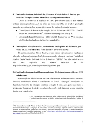15
8.1. Instituições de educação federais, localizadas no Municio do Rio de Janeiro, que
utilizam a EAD pela Internet na oferta de cursos profissionalizantes.
Graças às orientações e incentivo do MEC, praticamente todas as IES Federais
utilizam alguma plataforma AVA na oferta de cursos em EAD, em nível de graduação,
extensão, pós-graduação, latu sensu e stricto censu, dos quais podemos citar algumas:
 Centro Federal de Educação Tecnológica do Rio de Janeiro – CEFET-RJ: Esta IES
tem um AVA vinculado a UAB8
, localizado no site http://uab.cefet-rj.br.
 Universidade Federal Fluminense - UFF: Esta IES desenvolveu seu AVA, suportado
pelo Moodle, localizado no site http://www.cead.uff.br.
8.2. Instituição de educação estadual, localizadas no Município do Rio de Janeiro, que
utiliza a EAD pela Internet na oferta de cursos profissionalizantes.
Na esfera estadual do Rio de Janeiro, poucas escolas oferecem cursos regulares de
educação profissionalizantes por EAD, foram encontradas ofertas de cursos na Fundação de
Apoio à Escola Técnica do Estado do Rio de Janeiro – FAETEC. Para tal a instituição, tem
um AVA suportado pelo Moodle, localizado no site
http://www.faetec.rj.gov.br/dif/ead/plataforma/login/index.php.
8.3. Instituições de educação públicas municipais do Rio de Janeiro, que utilizam a EAD
pela Internet.
Ao município do Rio de Janeiro, não cabe ofertar cursos profissionalizantes, mas sim a
educação fundamental. Porém a subsecretaria de Novas Tecnologias educacionais da
Secretaria Municipal de educação, idealizou a criação de uma AVA para seus alunos e
professores. O endereço do site é www.educopedia.com.br, onde é possível acessar o material
institucional e explicativo:
(...) A Educopédia é uma plataforma online colaborativa de aulas digitais, onde alunos
e professores podem acessar atividades autoexplicativas de forma lúdica e prática, de
8
“O Sistema Universidade Aberta do Brasil (UAB) tem como prioridade a formação de educadores, por meio
do estímulo à articulação e integração de um sistema nacional de educação superior, formado por instituições
públicas de ensino superior, em parceria com estados e municípios brasileiros, utilizando a Educação a Distância
para a veiculação dos conteúdos dos diversos cursos.” < http://www.uab.ufrr.br/index.php/sobre-a-uab-na-ufrr/o-
que-e-a-uab>, acessado em 30 de Junho de 2013.
 