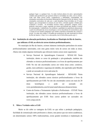 16
qualquer lugar e a qualquer hora. As aulas incluem planos de aula e apresentações
voltados para professores que queiram utilizar as atividades nas salas, com os alunos.
Cada uma delas possui temas, competências e habilidades contempladas nas
orientações curriculares da Secretaria Municipal de Educação do Rio de Janeiro. Essas
orientações curriculares de cada ano e cada disciplina foram divididas em 32 aulas
digitais, que correspondem às semanas do ano letivo, retiradas àquelas voltadas para
avaliações e revisões. As atividades incluem vídeos, animações, imagens, textos,
podcasts, mini-testes e jogos, seguindo um roteiro pré-definido que obedece a teorias
de metacognição. A plataforma visa melhorar a qualidade da experiência educacional,
a partir da utilização das novas tecnologias e novas descobertas da neurociência, para
a criação de um modelo pedagógico que melhor responda às demandas das crianças e
jovens. As aulas são criadas e revisadas por professores da rede municipal de ensino
do Rio de Janeiro. (<http://www.educopedia.com.br/SobreEducopedia.aspx>)
8.4. Instituições de educação particulares, localizadas no Município do Rio de Janeiro,
que utilizam a EAD, na oferta de cursos técnicos profissionalizantes.
No município do Rio de Janeiro, existem inúmeras instituições particulares de ensino
profissionalizantes autorizados, com uma gama muito varia de cursos em todas as áreas.
Abaixo são citadas algumas instituições que oferecem muitos cursos neste seguimento:
 Serviço Nacional de Aprendizagem Comercial – SENAC–RJ: Nesta
instituição, dentre os curso de graduação e pós-graduação, também são
ofertados os técnicos profissionalizantes e os livres de aperfeiçoamento por
EAD. No site são encontrados cursos em várias áreas como: comércio,
gestão, meio ambiente e segurança do trabalho, são suportados pelo Moodle
e pode ser acessado em www.ead.senac.br.
 Serviço Nacional de Aprendizagem Industrial – SENAI-RJ: Nesta
instituição, são ofertados cursos técnicos profissionalizantes e livres de
aperfeiçoamento por EAD. No site são encontrados cursos em mais de 20
áreas tecnológicas e pode ser acessado em
www.portaldaindustria.com.br/senai/canal/educacao-distancia-home.
 Centro de Ensino e Treinamento Aplicado a Profissionais – CETAP: Nesta
instituição, são ofertados cursos técnicos profissionalizantes e livres de
aperfeiçoamento por EAD. Seus cursos podem ser acessados em
www.cetap.com.br.
 Mitos e Verdades sobre a EAD
Muito se diz sobre as vantagens da EAD, no que refere a produção pedagógica,
facilidade de comunicação entre professores e alunos, mas parece que nos meios acadêmicos,
em determinados setores 100% tradicionalistas, existe grande resistência à implantação de
 