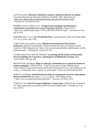 19
ALVES, Lucineia. Educação à distância: conceitos e história no Brasil e no mundo.
Associação Brasileira de Educação à Distância. São Paulo. 2011. Disponível em
<http://www.abed.org.br/revistacientifica/revista_pdf_doc/2011/artigo_07.pdf>.
Acessado em 23 de abril de 2013
BARROS, I.H.G.P.; BOAS, J.A.V. O impacto das tecnologias da informação e
comunicação na educação através das ferramentas Web 2.0. Disponível em:
<http://www.aedb.br/seget/artigos 10/349_ARTIGO%20SEGET2.pdf >. Acessado em 15 de
jun. de 2013
BERNERS-LEE, T. et al. The World-Wide Web. Communications of the ACM, New York,
v.37, n.8, p.76-82, Aug. 1994.
CARVALHO, Ana Amélia A. (org). Manual de ferramentas da Web 2.0 para
professores. Ministério da Educação. Direção Geral de Inovação e de Desenvolvimento
Curricular. 2008. Disponível em <http://www.crie.min-edu.pt/publico/web20/manual_web20-
professores.pdf> . Acessado em 5 de jun. de 2013.
CLARK, Ruth Colvin; MAYER, Richard E. e-Learning and the Science of Instruction:
Proven Guidelines for Consumers: and Designers of Multimedia Learning. New
York: Pfeiffer, 2007. pp. 496
MANTOVANI, Ana Margô. Blogs na educação: construindo novos espaços de autoria na
prática pedagógica. UNILASALLE – Centro Universitário La Salle. Disponível em:
<http://extensao.cecierj.edu.br/saladeaula/file.php/104/Semana4a/Textos_apoio/Blogs_na_Ed
ucacao_-_Construindo_novos_espacos_de_autoria.pdf>. Acesso em 05 de Junho de 2010.
MORAN, José Manuel. Interferências dos meios de comunicação em nosso conhecimento.
Revista INTERCOM, São Paulo, v. 17, n. 2, jul/dez, 1994. Disponível em
< http://www.eca.usp.br/prof/moran/interf.htm >. Acessado: em 09 jun. 2013.
O’REILLY, Tim. Web 2.0 Compact Definition: Trying Again. O’Reilly Radar. Disponível
em <http://radar.oreilly.com/archives/2006/12/web-20-compact.html.> acessado em 15 de
jun. de 2013.
 