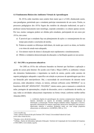 5
4.1 Fundamentos Básicos dos Ambientes Virtuais de Aprendizagem
Os AVAs estão inseridos num cenário bem maior que é a EAD, obedecendo assim,
seus paradigmas, permitindo que o estudante participe remotamente de um curso. Porém, os
processos pedagógicos dos AVAs fogem dos modelos da educação tradicional, no qual o
professor ensina basicamente num monólogo, expondo conteúdos e os alunos apenas ouvem.
Por isso, muitas vantagens podem ser obtidas pelo estudante, participando de um curso por
AVAs, tais como:
a) É possível que o estudante faça seu planejamento de ações e o remanejamento do seu
tempo para estudo e conclusões de tarefas;
b) Podem-se atender as diferenças individuais, do modo que convir ao aluno, no horário
e no ritmo de estudo mais adequado;
c) Um número maior de alunos é alcançado mais rapidamente e simultaneamente;
d) Obtêm a verdadeira democratização da educação e a facilitação quanto ao seu acesso.
4.2 Os LMS e os processos educativos
Os LMS ou AVAs são softwares baseados na Internet que facilitam a aplicação e
gestão de cursos pela Internet. De acordo com Clark e Mayer (2007), os ambientes virtuais
são elementos fundamentais e importantes na tarefa de ensino, porém estão carentes de
suporte pedagógico adequado e específico em relação ao processo de aprendizagem que deve
ser fornecido pelo tutor/professor. Daí, a necessidade do envolvimento do docente neste
processo, onde educadores virtuais, os tutores, utilizam softwares como MOODLE3
ou os
brasileiros SOLAR4
, SÓCRATES5
, TELEDUC6
, dentre outros, para o manuseio e controle de
aulas, postagens de apresentações, criação de discussões, envio e recebimento de tarefas, ou
seja, todas as atividades educacionais importantes na forma virtual, conforme melhor define
Almeida (2003):
(...) ambientes digitais de aprendizagem são sistemas computacionais disponíveis na
internet, destinados ao suporte de atividades mediadas pelas tecnologias de
informação e comunicação. Permite integrar múltiplas mídias, linguagens e recursos,
apresentar informações de maneira organizada, desenvolver interações entre pessoas e
objetivando elaborar e socializar produções tendo em vista atingir propósitos
educacionais ou informativos. (ALMEIDA, 2003, p. 331)
3
www.moodle.org;
4
Solar, software desenvolvido pelo Instituto UFC Virtual, Universidade Federal do Ceará
(www.solar.virtual.ufc.br);
5
Sócrates, www.vdl.ufc.br/socrates
6
TelEduc , Núcleo de Informática Aplicada à Educação / Instituto de Computação da Universidade de Campinas
( UNICAMP) ( www.teleduc.org.br);
 