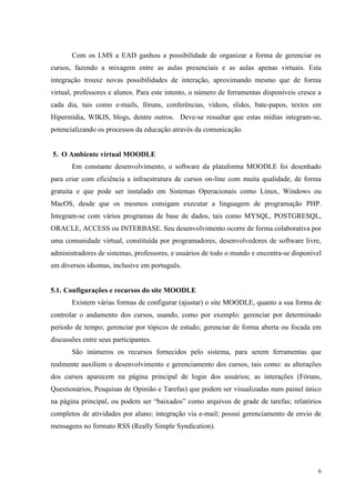 6
Com os LMS a EAD ganhou a possibilidade de organizar a forma de gerenciar os
cursos, fazendo a mixagem entre as aulas presenciais e as aulas apenas virtuais. Esta
integração trouxe novas possibilidades de interação, aproximando mesmo que de forma
virtual, professores e alunos. Para este intento, o número de ferramentas disponíveis cresce a
cada dia, tais como e-mails, fóruns, conferências, vídeos, slides, bate-papos, textos em
Hipermídia, WIKIS, blogs, dentre outros. Deve-se ressaltar que estas mídias integram-se,
potencializando os processos da educação através da comunicação.
5. O Ambiente virtual MOODLE
Em constante desenvolvimento, o software da plataforma MOODLE foi desenhado
para criar com eficiência a infraestrutura de cursos on-line com muita qualidade, de forma
gratuita e que pode ser instalado em Sistemas Operacionais como Linux, Windows ou
MacOS, desde que os mesmos consigam executar a linguagem de programação PHP.
Integram-se com vários programas de base de dados, tais como MYSQL, POSTGRESQL,
ORACLE, ACCESS ou INTERBASE. Seu desenvolvimento ocorre de forma colaborativa por
uma comunidade virtual, constituída por programadores, desenvolvedores de software livre,
administradores de sistemas, professores, e usuários de todo o mundo e encontra-se disponível
em diversos idiomas, inclusive em português.
5.1. Configurações e recursos do site MOODLE
Existem várias formas de configurar (ajustar) o site MOODLE, quanto a sua forma de
controlar o andamento dos cursos, usando, como por exemplo: gerenciar por determinado
período de tempo; gerenciar por tópicos de estudo; gerenciar de forma aberta ou focada em
discussões entre seus participantes.
São inúmeros os recursos fornecidos pelo sistema, para serem ferramentas que
realmente auxiliem o desenvolvimento e gerenciamento dos cursos, tais como: as alterações
dos cursos aparecem na página principal de login dos usuários; as interações (Fóruns,
Questionários, Pesquisas de Opinião e Tarefas) que podem ser visualizadas num painel único
na página principal, ou podem ser “baixados” como arquivos de grade de tarefas; relatórios
completos de atividades por aluno; integração via e-mail; possui gerenciamento de envio de
mensagens no formato RSS (Really Simple Syndication).
 