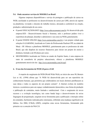 8
5.4. Onde encontrar serviços de MOODLE no Brasil
Algumas empresas disponibilizam o serviço de postagem e publicação de cursos na
WEB, auxiliando os professores no desenvolvimento de cursos por LMS, através de suporte
na plataforma. Livrando o docente do trabalho técnico, deixando-o confortável na criação,
produção e administração do seu curso.
 O portal EDUCAÇÃONANET (http://www.educacaonanet.com.br) foi desenvolvido pela
empresa D2S - Desenvolvimento Social e Sistemas, nele o professor podem viver a
experiência de planejar, desenhar e administrar o seu curso na WEB, gratuitamente.
 O portal ENSINE ONLINE (http://www.ensineonline.com.br), é um projeto voltado para
soluções E-LEARNING, localizado no Centro do Professorado Paulista CPP, na cidade de
Mauá - SP. Oferece a plataforma MOODLE, gratuitamente para os professores de todo
Brasil, que não dispõem de recursos financeiros para iniciar um projeto de ensino a
distância, limitado a até 40 alunos por curso.
 MESTREMIDIA localizada em Vitória no estado do Espírito Santo, é uma empresa do
ramo de consultoria de projetos educacionais, oferece a plataforma MOODLE
gratuitamente através do site: http://www.mestremidia.com.br/ead/.
6. O uso das ferramentas da WEB 2.0 para a EAD
A respeito do surgimento da WEB (World Wide Web), no início dos anos 90, Berners
Lee et AL. (1994) afirma que “A WEB foi desenvolvida para ser um repositório do
conhecimento humano, que permitiria que colaboradores em locais distintos partilhassem as
suas ideias e todos os aspectos de um projeto comum”. A Internet evoluiu de modelos
técnicos e econômicos para um espaço verdadeiramente democrático, mas forma de produção
e publicação de conteúdos, muito limitada e unidirecional. Com o surgimento de novos
recursos e a evolução tecnológica, tais como banda larga e desenvolvimento de novas
linguagens de programação, surgiram novas ferramentas para a publicação e interação online
de conteúdos, facilmente realizada pelos internautas, refletindo uma mudança significativa de
hábitos. Em 2004, O´Relly (2005), compilou estas novas ferramentas, formatando pela
primeira vez o conceito da Web 2.0.
 