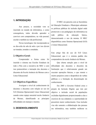 Receptividade e Usabilidade do S.O Linux Educacional

1. INTRODUÇÃO

O MEC em parceria com as Secretárias

Aos poucos, a sociedade vem se
inserindo no mundo da informática, e como
consequência,

todos

deverão

aprender

a

conviver com computadores, na vida pessoal,

de Educação Estaduais e Municipais adotaram
as políticas públicas de inclusão digital onde
promovem o uso pedagógico da informática na
rede

pública

da

educação

básica,

democratizando o uso da mesma. O MEC

escolar e também na vida profissional.
Novas tecnologias vão incorporando-se
ao dia-a-dia da sala de aula e por isso devem

disponibiliza como Sistema Operacional (S.O)
o Linux Educacional.

ser tratadas, testadas e estudadas.
Este artigo fala do uso do S.O Linux

2. Objetivo Geral:
Compreender

Educacional, que é o sistema padrão dos
a

forma

como

foi

computadores da escola Amâncio de Moraes.

inserido o sistema nas Escolas Estaduais de

Que chama atenção para o nível de

todo o Pais com a iniciativa do MEC e com

dificuldade dos docentes e discentes da

isso potencializar a interação dos docentes e

Instituição que é relativamente grande em

discentes da Escola Amâncio de Moraes com o

executar operações básicas, o que remete a

Linux Educacional.

muitos prejuízos como o desperdício de verbas
públicas e a limitação da disseminação do

2.1 Objetivos Específicos:

conhecimento.

Averiguar o nível de conhecimento de

Em 2005 o Governo Federal criou o

docentes e discentes com relação ao uso do

projeto de Inclusão Digital, que tem por

S.O (Sistema Operacional) Linux Educacional

objetivo a inclusão social de populações

usando como espaço amostral escola Amâncio

excluídas digitalmente proporcionando a elas o

de

exercício de sua cidadania e a oportunidade de

Moraes,

identificando

as

dificuldades em manejar o mesmo;

principais

possuírem maior conhecimento. Essa inclusão
visa não somente a alfabetização das pessoas

3. DESENVOLVIMENTO

em informática, mas também melhorar os

Projeto Integrador: Curso Técnico em informática, Módulo II, Ano 2012/1

 