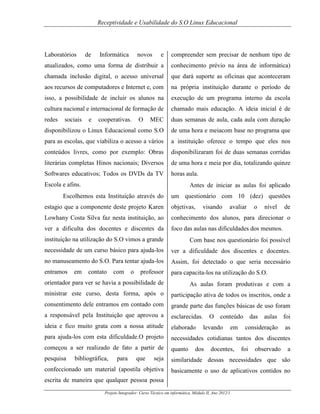 Receptividade e Usabilidade do S.O Linux Educacional

Laboratórios

e

compreender sem precisar de nenhum tipo de

atualizados, como uma forma de distribuir a

conhecimento prévio na área de informática)

chamada inclusão digital, o acesso universal

que dará suporte as oficinas que aconteceram

aos recursos de computadores e Internet e, com

na própria instituição durante o período de

isso, a possibilidade de incluir os alunos na

execução de um programa interno da escola

cultura nacional e internacional de formação de

chamado mais educação. A ideia inicial é de

redes

MEC

duas semanas de aula, cada aula com duração

disponibilizou o Linux Educacional como S.O

de uma hora e meiacom base no programa que

para as escolas, que viabiliza o acesso a vários

a instituição oferece o tempo que eles nos

conteúdos livres, como por exemplo: Obras

disponibilizaram foi de duas semanas corridas

literárias completas Hinos nacionais; Diversos

de uma hora e meia por dia, totalizando quinze

Softwares educativos; Todos os DVDs da TV

horas aula.

sociais

de

e

Informática

novos

cooperativas.

O

Escola e afins.

Antes de iniciar as aulas foi aplicado

Escolhemos esta Instituição através do

um questionário com 10 (dez) questões

estagio que a componente deste projeto Karen

objetivas,

visando

avaliar

o

nível

de

Lowhany Costa Silva faz nesta instituição, ao

conhecimento dos alunos, para direcionar o

ver a dificulta dos docentes e discentes da

foco das aulas nas dificuldades dos mesmos.

instituição na utilização do S.O vimos a grande

Com base nos questionário foi possível

necessidade de um curso básico para ajuda-los

ver a dificuldade dos discentes e docentes.

no manuseamento do S.O. Para tentar ajuda-los

Assim, foi detectado o que seria necessário

entramos

para capacita-los na utilização do S.O.

em

contato

com

o

professor

orientador para ver se havia a possibilidade de

As aulas foram produtivas e com a

ministrar este curso, desta forma, após o

participação ativa de todos os inscritos, onde a

consentimento dele entramos em contado com

grande parte das funções básicas de uso foram

a responsável pela Instituição que aprovou a

esclarecidas.

ideia e fico muito grata com a nossa atitude

elaborado

para ajuda-los com esta dificuldade.O projeto

necessidades cotidianas tantos dos discentes

começou a ser realizado de fato a partir de

quanto

pesquisa

seja

similaridade dessas necessidades que são

confeccionado um material (apostila objetiva

basicamente o uso de aplicativos contidos no

bibliográfica,

para

que

O

conteúdo

levando

dos

em

docentes,

escrita de maneira que qualquer pessoa possa
Projeto Integrador: Curso Técnico em informática, Módulo II, Ano 2012/1

das

aulas

foi

consideração

as

foi

observado

a

 