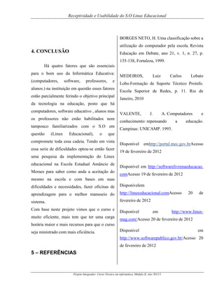 Receptividade e Usabilidade do S.O Linux Educacional

BORGES NETO, H. Uma classificação sobre a
utilização do computador pela escola. Revista

4. CONCLUSÃO

Educação em Debate, ano 21, v. 1, n. 27, p.
135-138, Fortaleza, 1999.

Há quatro fatores que são essenciais
para o bom uso da Informática Educativa:
(computadores,

software,

professores,

e

alunos.) na instituição em questão esses fatores
estão parcialmente ferindo o objetivo principal

MEDEIROS,

Luiz

Carlos

Lobato

Lobo.Formação de Suporte Técnico Proinfo.
Escola Superior de Redes, p. 11. Rio de
Janeiro, 2010

da tecnologia na educação, posto que há
computadores, software educativo , alunos mas
os professores não estão habilitados nem
tampouco familiarizados com o S.O em
questão

(Linux

Educacional),

o

VALENTE,

J.

A. Computadores

conhecimento: repensando

a

e

educação.

Campinas: UNICAMP. 1993.

que

compromete toda essa cadeia. Tendo em vista
essa serie de dificuldades optou-se então fazer

Disponível

emhttp://portal.mec.gov.brAcesso

19 de fevereiro de 2012

uma pesquisa da implementação do Linux
educacional na Escola Estadual Amâncio de
Moraes para saber como anda a aceitação do

Disponível em http://softwarelivrenaeducacao.
comAcesso 19 de fevereiro de 2012

mesmo na escola e com bases em suas
dificuldades e necessidades, fazer oficinas de

Disponívelem

aprendizagem para o melhor manuseio do

http://linuxeducacional.comAcesso

sistema.

fevereiro de 2012

Com base neste projeto vimos que o curso e
muito eficiente, mais tem que ter uma carga

Disponível

em

20

de

http://www.linux-

mag.com/Acesso 20 de fevereiro de 2012

horária maior e mais recursos para que o curso
seja ministrado com mais eficiência.

Disponível

em

http://www.softwarepublico.gov.br/Acesso 20
de fevereiro de 2012

5 – REFERÊNCIAS

Projeto Integrador: Curso Técnico em informática, Módulo II, Ano 2012/1

 