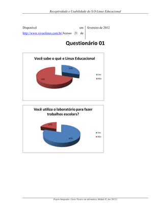 Receptividade e Usabilidade do S.O Linux Educacional

Disponível

em

fevereiro de 2012

http://www.vivaolinux.com.br/Acesso 21 de

Questionário 01

Projeto Integrador: Curso Técnico em informática, Módulo II, Ano 2012/1

 