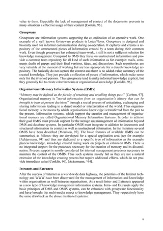 value to them. Especially the lack of management of context of the documents prevents in
many situations a effective usage of their content [Conkin, 96].

Groupware
Groupware are information systems supporting the co-ordination of co-operative work. One
example of a well known Groupware products is Lotus/Notes. Groupware is designed and
basically used for informal communication during co-operation. It captures and creates a re-
pository of the unstructured pieces of information created by a team during their common
work. Even though groupware has enhanced team-work, it still is not a sufficient solution for
knowledge management. Compared to DMS they focus on unstructured information and pro-
vide a common team repository for all kind of such information as for example: mails, com-
ments drafts of papers and their final versions, ideas, and discussions. Such repositories are
very valuable at the moment of working but are less appropriate for a durable knowledge re-
pository. The basically do not capture the context and there is no added-value summary of the
created knowledge. They just provide a collection of pieces of information, which make sense
only for the involved persons. Thus groupware tend to make informal knowledge explicit, but
they generally fail to create coherent team or organisational knowledge [Conklin, 96].

Organisational Memory Information Systems (OMIS)
“Memory may be defined as the faculty of retaining and recalling things past.” [Corbett, 97].
Organisational memory is ”stored information from an organisation’s history that can be
brought to bear at present decisions” through a social process of articulating, exchanging and
sharing information leading to a shared model or interpretation of the world. Thus organisa-
tional memory is the means by which organisational knowledge is transferred from the past to
the present. Information systems, which support the creation and management of organisa-
tional memory are called Organisational Memory Information Systems. In order to achieve
their goal OMIS must provide support for the storage and management of information beyond
DMS and database systems. In particular OMIS must integrate in addition to documents and
structured information its context as well as unstructured information. In the literature several
OMIS have been described [Morrison, 97]. The basic features of available OMIS can be
summarised as follows: they are developed for a special application area (see for example
[Ackjermann, 94] and thus are dedicated to a specific type of information as for example
process knowledge, knowledge created during work on projects or enhanced DMS. There is
no integrated support for the processes necessary for the creation of memory and its dissemi-
nation. Process support is mostly considered for internal management processes necessary to
maintain the content of the OMIS. Thus such systems mostly fail as they are not a natural
extension of the knowledge creating process but require additional efforts, which do not pro-
vide immediate value [Conklin, 96], [Ackermann, ^94].

Intranets and Extranets
After the success of Internet as a world-wide data highway, the potentials of the Internet tech-
nology and WWW have been discovered for the management of information and knowledge
within organisations as well between organisations. As a result Intra- and Extranets appeared
as a new type of knowledge management information systems. Intra- and Extranets apply the
basic principles of DMS and OMIS systems, can be enhanced with groupware functionality
and have brought the multi-media aspect to knowledge management. They respectively have
the same drawback as the above mentioned systems.




                                                                                               9
 