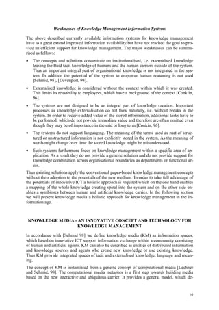 Weaknesses of Knowledge Management Information Systems

The above described currently available information systems for knowledge management
have to a great extend improved information availability but have not reached the goal to pro-
vide an efficient support for knowledge management. The major weaknesses can be summa-
rised as follows:
•   The concepts and solutions concentrate on institutionalised, i.e. externalised knowledge
    leaving the fluid tacit knowledge of humans and the human carriers outside of the system.
    Thus an important integral part of organisational knowledge is not integrated in the sys-
    tem. In addition the potential of the system to empower human reasoning is not used
    [Schmid, 98], [Davenport, 98].
•   Externalised knowledge is considered without the context within which it was created.
    This limits its reusability to employees, which have a background of the context [Conklin,
    96].
•   The systems are not designed to be an integral part of knowledge creation. Important
    processes as knowledge externalisation do not flow naturally, i.e. without breaks in the
    system. In order to receive added value of the stored information, additional tasks have to
    be performed, which do not provide immediate value and therefore are often omitted even
    though they may be of importance in the mid or long term [Conkin, 96].
•   The systems do not support languaging. The meaning of the terms used as part of struc-
    tured or unstructured information is not explicitly stored in the system. As the meaning of
    words might change over time the stored knowledge might be misunderstood.
•   Such systems furthermore focus on knowledge management within a specific area of ap-
    plication. As a result they do not provide a generic solution and do not provide support for
    knowledge combination across organisational boundaries as departments or functional ar-
    eas.
Thus existing solutions apply the conventional paper-based knowledge management concepts
without their adoption to the potentials of the new medium. In order to take full advantage of
the potentials of innovative ICT a holistic approach is required which on the one hand enables
a mapping of the whole knowledge creating spiral into the system and on the other side en-
ables a symbioses between human and artificial knowledge carries. In the following section
we will present knowledge media a holistic approach for knowledge management in the in-
formation age.



 KNOWLEDGE MEDIA - AN INNOVATIVE CONCEPT AND TECHNOLOGY FOR
                  KNOWLEDGE MANAGEMENT

In accordance with [Schmid 98] we define knowledge media (KM) as information spaces,
which based on innovative ICT support information exchange within a community consisting
of human and artificial agents. KM can also be described as entities of distributed information
and knowledge sources and agents who create new knowledge or use existing knowledge.
Thus KM provide integrated spaces of tacit and externalised knowledge, language and mean-
ing.
The concept of KM is instantiated from a generic concept of computational media [Lechner
and Schmid, 98]. The computational media metaphor is a first step towards building media
based on the new interactive and ubiquitous carrier. It provides a general model, which de-


                                                                                             10
 
