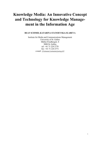 Knowledge Media: An Innovative Concept
 and Technology for Knowledge Manage-
      ment in the Information Age
     BEAT SCHMID, KATARINA STANOEVSKA-SLABEVA

       Institute for Media and Communications Management
                       University of St. Gallen
                        Müller-Friedbergstr. 8
                             9000 St. Gallen
                          tel: +41 71 224 2770
                         fax: +41 71 224 2771
                  e-mail: {Firstname.Lastname@unisg.ch}




                                                           1
 