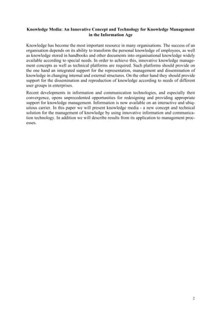 Knowledge Media: An Innovative Concept and Technology for Knowledge Management
                             in the Information Age

Knowledge has become the most important resource in many organisations. The success of an
organisation depends on its ability to transform the personal knowledge of employees, as well
as knowledge stored in handbooks and other documents into organisational knowledge widely
available according to special needs. In order to achieve this, innovative knowledge manage-
ment concepts as well as technical platforms are required. Such platforms should provide on
the one hand an integrated support for the representation, management and dissemination of
knowledge in changing internal and external structures. On the other hand they should provide
support for the dissemination and reproduction of knowledge according to needs of different
user groups in enterprises.
Recent developments in information and communication technologies, and especially their
convergence, opens unprecedented opportunities for redesigning and providing appropriate
support for knowledge management. Information is now available on an interactive and ubiq-
uitous carrier. In this paper we will present knowledge media - a new concept and technical
solution for the management of knowledge by using innovative information and communica-
tion technology. In addition we will describe results from its application to management proc-
esses.




                                                                                            2
 
