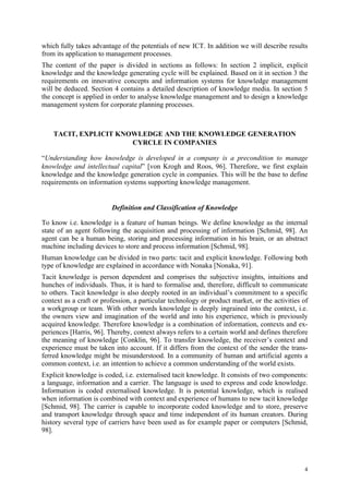 which fully takes advantage of the potentials of new ICT. In addition we will describe results
from its application to management processes.
The content of the paper is divided in sections as follows: In section 2 implicit, explicit
knowledge and the knowledge generating cycle will be explained. Based on it in section 3 the
requirements on innovative concepts and information systems for knowledge management
will be deduced. Section 4 contains a detailed description of knowledge media. In section 5
the concept is applied in order to analyse knowledge management and to design a knowledge
management system for corporate planning processes.



    TACIT, EXPLICIT KNOWLEDGE AND THE KNOWLEDGE GENERATION
                       CYRCLE IN COMPANIES

“Understanding how knowledge is developed in a company is a precondition to manage
knowledge and intellectual capital” [von Krogh and Roos, 96]. Therefore, we first explain
knowledge and the knowledge generation cycle in companies. This will be the base to define
requirements on information systems supporting knowledge management.


                         Definition and Classification of Knowledge

To know i.e. knowledge is a feature of human beings. We define knowledge as the internal
state of an agent following the acquisition and processing of information [Schmid, 98]. An
agent can be a human being, storing and processing information in his brain, or an abstract
machine including devices to store and process information [Schmid, 98].
Human knowledge can be divided in two parts: tacit and explicit knowledge. Following both
type of knowledge are explained in accordance with Nonaka [Nonaka, 91].
Tacit knowledge is person dependent and comprises the subjective insights, intuitions and
hunches of individuals. Thus, it is hard to formalise and, therefore, difficult to communicate
to others. Tacit knowledge is also deeply rooted in an individual’s commitment to a specific
context as a craft or profession, a particular technology or product market, or the activities of
a workgroup or team. With other words knowledge is deeply ingrained into the context, i.e.
the owners view and imagination of the world and into his experience, which is previously
acquired knowledge. Therefore knowledge is a combination of information, contexts and ex-
periences [Harris, 96]. Thereby, context always refers to a certain world and defines therefore
the meaning of knowledge [Conklin, 96]. To transfer knowledge, the receiver’s context and
experience must be taken into account. If it differs from the context of the sender the trans-
ferred knowledge might be misunderstood. In a community of human and artificial agents a
common context, i.e. an intention to achieve a common understanding of the world exists.
Explicit knowledge is coded, i.e. externalised tacit knowledge. It consists of two components:
a language, information and a carrier. The language is used to express and code knowledge.
Information is coded externalised knowledge. It is potential knowledge, which is realised
when information is combined with context and experience of humans to new tacit knowledge
[Schmid, 98]. The carrier is capable to incorporate coded knowledge and to store, preserve
and transport knowledge through space and time independent of its human creators. During
history several type of carriers have been used as for example paper or computers [Schmid,
98].




                                                                                               4
 