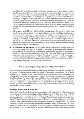 and Wittig, 98] have demonstrated, how human reasoning can to some extent be trans-
    ferred to a machine. The new carrier can even perform certain tasks even better than hu-
    mans. Humans are better to understand knowledge, to interpret it within a broader context,
    to combine it with other type of information or to synthesise various unstructured forms of
    knowledge. Compared to that innovative ICT is more capable to capture, transform and
    distribute highly structured knowledge that changes rapidly [Davenport, 98]. Given this
    mixture of skills and the interwoven types of knowledge in the knowledge creation circle,
    hybrid knowledge management environments can be created in which humans and com-
    puters create and manage knowledge by complementing each other [Schmid, 98], [Daven-
    port, 98].
•   Effectiveness and efficiency of knowledge management: The costs of establishing
    knowledge repositories based on conventional carriers as paper and keeping them up to
    date are huge. A repository of organisational knowledge, which is interwoven with the
    community generating the knowledge collected in the repository and relying on this re-
    pository as knowledge base provides an efficient means to foster knowledge externalisa-
    tion and to use knowledge. Moreover, due to ubiquity of the carrier changes in the re-
    pository take immediately organisation-wide or even towards business partners ensuring
    hereby effectiveness of the repository.
•   Organisation and Navigation: The new carrier for coded knowledge provide convenient
    ways to access the knowledge or to search for knowledge as well as manifold way to re-
    late knowledge. Several different organisational views can be laid upon the contents pre-
    sented in a repository of organisational knowledge expressing different systematisation,
    organisation and representation paradigms. Thus, there is no need to stick with one pre-
    dominant organisation paradigm, or with mainly linear orderings of contents as media on
    traditional carriers have to do. In addition efficient means are available to customise i.e. to
    adopt the repository to the needs of specific communities.


             Overview of existing Knowledge Management Information Systems

The growing importance of knowledge and knowledge management has given rise to the de-
velopment of information systems for the support of knowledge management. The available
systems can be classified in two groups: tools or systems aiming the support of management
of individual knowledge and information systems for supporting management of organisa-
tional knowledge. The focus of this paper will be on the second category. Systems belonging
to this category can be further divided in basic technologies as document management sys-
tems and Groupware or Computer Souported Cooperative Work (CSCW) as well as systems
that are specially dedicated to supporting knowledge management as organisational memory
and Intranet/Extranet Systems.

Document Management Systems (DMS)
Under DMS we understand information systems that provide support for an efficient, database
oriented storage, management and accessibility of documents. At their early stage of devel-
opment DMS were primarily concerned with providing online access to documents stored as
bit-mapped images. Later on they moved to “compound document management” technology,
which addresses managing document content at the level of smaller components. In addition
DMS are often connected to workflow management systems (WFMS) [Marshak, 94], which
coordinate the flow of documents according to given process scripts. In both forms DMS have
transferred the concepts of management of structured information to unstructured information
as documents – they provide access to already available documents without further adding


                                                                                                 8
 