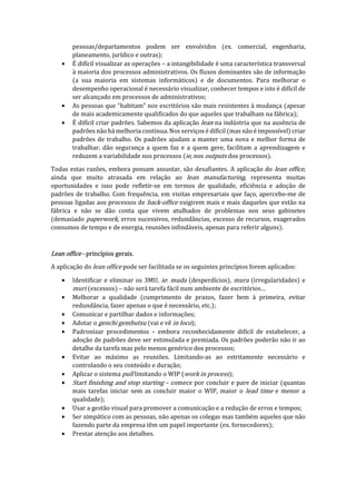 pessoas/departamentos podem ser envolvidos (ex. comercial, engenharia,
planeamento, jurídico e outras);
• É difícil visualizar as operações – a intangibilidade é uma característica transversal
à maioria dos processos administrativos. Os fluxos dominantes são de informação
(a sua maioria em sistemas informáticos) e de documentos. Para melhorar o
desempenho operacional é necessário visualizar, conhecer tempos e isto é difícil de
ser alcançado em processos de administrativos;
• As pessoas que “habitam” nos escritórios são mais resistentes à mudança (apesar
de mais academicamente qualificados do que aqueles que trabalham na fábrica);
• É difícil criar padrões. Sabemos da aplicação lean na indústria que na ausência de
padrões não há melhoria contínua. Nos serviços é difícil (mas não é impossível) criar
padrões de trabalho. Os padrões ajudam a manter uma nova e melhor forma de
trabalhar, dão segurança a quem faz e a quem gere, facilitam a aprendizagem e
reduzem a variabilidade nos processos (ie, nos outputs dos processos).
Todas estas razões, embora possam assustar, são desafiantes. A aplicação do lean office,
ainda que muito atrasada em relação ao lean manufacturing, representa muitas
oportunidades e isso pode refletir-se em termos de qualidade, eficiência e adoção de
padrões de trabalho. Com frequência, em visitas empresariais que faço, apercebo-me de
pessoas ligadas aos processos de back-office exigirem mais e mais daqueles que estão na
fábrica e não se dão conta que vivem atulhados de problemas nos seus gabinetes
(demasiado paperwork, erros sucessivos, redundâncias, excesso de recursos, exagerados
consumos de tempo e de energia, reuniões infindáveis, apenas para referir alguns).
Lean office - princípios gerais.
A aplicação do lean office pode ser facilitada se os seguintes princípios forem aplicados:
• Identificar e eliminar os 3MU, ie: muda (desperdícios), mura (irregularidades) e
muri (excessos) – não será tarefa fácil num ambiente de escritórios…
• Melhorar a qualidade (cumprimento de prazos, fazer bem à primeira, evitar
redundância, fazer apenas o que é necessário, etc.);
• Comunicar e partilhar dados e informações;
• Adotar o genchi gembutsu (vai e vê in loco);
• Padronizar procedimentos – embora reconhecidamente difícil de estabelecer, a
adoção de padrões deve ser estimulada e premiada. Os padrões poderão não ir ao
detalhe da tarefa mas pelo menos genérico dos processos;
• Evitar ao máximo as reuniões. Limitando-as ao estritamente necessário e
controlando o seu conteúdo e duração;
• Aplicar o sistema pull limitando o WIP (work in process);
• Start finishing and stop starting – comece por concluir e pare de iniciar (quantas
mais tarefas iniciar sem as concluir maior o WIP, maior o lead time e menor a
qualidade);
• Usar a gestão visual para promover a comunicação e a redução de erros e tempos;
• Ser simpático com as pessoas, não apenas os colegas mas também aqueles que não
fazendo parte da empresa têm um papel importante (ex. fornecedores);
• Prestar atenção aos detalhes.
 
