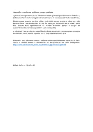 Lean office - transformar problemas em oportunidades
Aplicar o lean à gestão do (back) office resultará em grandes oportunidades de melhoria e,
indiretamente, irá melhorar significativamente a vida de todos os que trabalham na fábrica.
Já sabemos de antemão que lean office é mais difícil, menos pessoas o aplicaram e não
existem tantos case studies como no caso das operações industriais. Mas, e esta é a parte
boa, existem mais oportunidades de realizar melhorias porque o estágio de
desenvolvimento lean é ainda primitivo (sem ofensa, ok?).
A má notícia é que as soluções lean office não são tão abundantes como as que encontramos
na indústria. Posso nomear algumas: SIPOC, diagrama Swimlanes e QFD.
Quer saber mais sobre este assunto e melhorar o desempenho das suas operações de back-
office? O melhor mesmo é inscrever-se na pós-graduação em Lean Management:
http://www.cltservices.net/index.php/formacao/pg-lean-management
Cidade do Porto, 2016 Fev 10
 