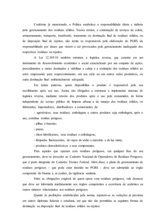 Conforme já mencionado, a Política estabelece a responsabilidade direta e indireta
pelo gerenciamento dos resíduos sólidos. Nesses termos, a contratação de serviços de coleta,
armazenamento, transporte, transbordo, tratamento ou destinação final de resíduos sólidos, ou
de disposição final de rejeitos, não isenta os responsáveis pela elaboração do PGRS da
responsabilidade por danos que vierem a ser provocados pelo gerenciamento inadequado dos
respectivos resíduos ou rejeitos.
A Lei 12.305/10 também estrutura a logística reversa, que consiste em um
instrumento de desenvolvimento econômico e social caracterizado por um conjunto de ações,
procedimentos e meios destinados a viabilizar a coleta e a restituição dos resíduos sólidos ao
setor empresarial, para reaproveitamento, em seu ciclo ou em outros ciclos produtivos, ou
outra destinação final ambientalmente adequada.
Em tantas palavras, quem disponibiliza o produto é responsável pelo seu
recolhimento após seu uso. Assim, são obrigados a estruturar e implementar sistemas de
logística reversa, mediante retorno dos produtos após o uso pelo consumidor, de forma
independente do serviço público de limpeza urbana e de manejo dos resíduos sólidos, os
fabricantes, importadores, distribuidores e comerciantes de:
- agrotóxicos, seus resíduos, embalagens e outros produtos cuja embalagem, após o
uso, constitua resíduo perigoso;
- pilhas e baterias;
- pneus;
- óleos lubrificantes, seus resíduos e embalagens;
- lâmpadas fluorescentes, de vapor de sódio e mercúrio e de luz mista;
- produtos eletroeletrônicos e seus componentes.
Para aqueles que operam com resíduos perigosos, em qualquer fase do seu
gerenciamento, deve-se proceder ao Cadastro Nacional de Operadores de Resíduos Perigosos,
que é parte integrante do Cadastro Técnico Federal. Além disso, o plano de gerenciamento de
resíduos perigosos - que pode estar inserido no PGRS - deve ser submetido ao órgão
competente do Sisama e, se couber, da vigilância sanitária.
Entre as obrigações exigíveis de quem opera com resíduos perigosos, vale destacar
que deve ser informada imediatamente aos órgãos competentes a ocorrência de acidentes ou
outros sinistros relacionados aos resíduos perigosos.
Quanto às proibições estabelecidas pela norma, repetem-se as vedações já previstas
em outros diplomas federais e estaduais, em que não são permitidas as seguintes formas de
destinação ou disposição final de resíduos sólidos ou rejeitos:
 