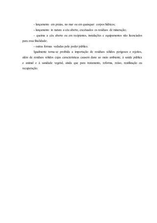 - lançamento em praias, no mar ou em quaisquer corpos hídricos;
- lançamento in natura a céu aberto, excetuados os resíduos de mineração;
- queima a céu aberto ou em recipientes, instalações e equipamentos não licenciados
para essa finalidade;
- outras formas vedadas pelo poder público.
Igualmente torna-se proibida a importação de resíduos sólidos perigosos e rejeitos,
além de resíduos sólidos cujas características causem dano ao meio ambiente, à saúde pública
e animal e à sanidade vegetal, ainda que para tratamento, reforma, reúso, reutilização ou
recuperação.
 
