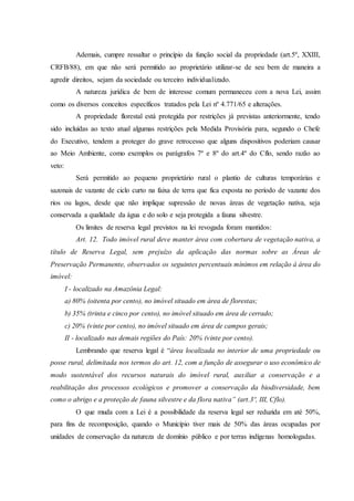 Ademais, cumpre ressaltar o princípio da função social da propriedade (art.5º, XXIII,
CRFB/88), em que não será permitido ao proprietário utilizar-se de seu bem de maneira a
agredir direitos, sejam da sociedade ou terceiro individualizado.
A natureza jurídica de bem de interesse comum permaneceu com a nova Lei, assim
como os diversos conceitos específicos tratados pela Lei nº 4.771/65 e alterações.
A propriedade florestal está protegida por restrições já previstas anteriormente, tendo
sido incluídas ao texto atual algumas restrições pela Medida Provisória para, segundo o Chefe
do Executivo, tendem a proteger do grave retrocesso que alguns dispositivos poderiam causar
ao Meio Ambiente, como exemplos os parágrafos 7º e 8º do art.4º do Cflo, sendo razão ao
veto:
Será permitido ao pequeno proprietário rural o plantio de culturas temporárias e
sazonais de vazante de ciclo curto na faixa de terra que fica exposta no período de vazante dos
rios ou lagos, desde que não implique supressão de novas áreas de vegetação nativa, seja
conservada a qualidade da água e do solo e seja protegida a fauna silvestre.
Os limites de reserva legal previstos na lei revogada foram mantidos:
Art. 12. Todo imóvel rural deve manter área com cobertura de vegetação nativa, a
título de Reserva Legal, sem prejuízo da aplicação das normas sobre as Áreas de
Preservação Permanente, observados os seguintes percentuais mínimos em relação à área do
imóvel:
I - localizado na Amazônia Legal:
a) 80% (oitenta por cento), no imóvel situado em área de florestas;
b) 35% (trinta e cinco por cento), no imóvel situado em área de cerrado;
c) 20% (vinte por cento), no imóvel situado em área de campos gerais;
II - localizado nas demais regiões do País: 20% (vinte por cento).
Lembrando que reserva legal é “área localizada no interior de uma propriedade ou
posse rural, delimitada nos termos do art. 12, com a função de assegurar o uso econômico de
modo sustentável dos recursos naturais do imóvel rural, auxiliar a conservação e a
reabilitação dos processos ecológicos e promover a conservação da biodiversidade, bem
como o abrigo e a proteção de fauna silvestre e da flora nativa” (art.3º, III, Cflo).
O que muda com a Lei é a possibilidade da reserva legal ser reduzida em até 50%,
para fins de recomposição, quando o Município tiver mais de 50% das áreas ocupadas por
unidades de conservação da natureza de domínio público e por terras indígenas homologadas.
 