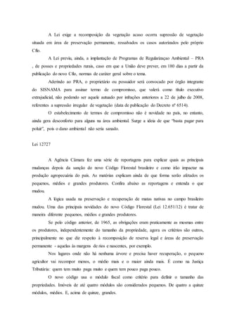 A Lei exige a recomposição da vegetação acaso ocorra supressão de vegetação
situada em área de preservação permanente, ressalvados os casos autorizados pelo próprio
Cflo.
A Lei previu, ainda, a implantação de Programas de Regularizaçao Ambiental – PRA
, de posses e propriedades rurais, caso em que a União deve prever, em 180 dias a partir da
publicação do novo Cflo, normas de caráter geral sobre o tema.
Aderindo ao PRA, o proprietário ou possuidor será convocado por órgão integrante
do SISNAMA para assinar termo de compromisso, que valerá como título executivo
extrajudicial, não podendo ser aquele autuado por infrações anteriores a 22 de julho de 2008,
referentes a supressão irregular de vegetação (data de publicação do Decreto nº 6514).
O estabelecimento de termos de compromisso não é novidade no país, no entanto,
ainda gera desconforto para alguns na área ambiental. Surge a ideia de que “basta pagar para
poluir”, pois o dano ambiental não seria sanado.
Lei 12727
A Agência Câmara fez uma série de reportagens para explicar quais as principais
mudanças depois da sanção do novo Código Florestal brasileiro e como irão impactar na
produção agropecuária do país. As matérias explicam ainda de que forma serão afetados os
pequenos, médios e grandes produtores. Confira abaixo as reportagens e entenda o que
mudou.
A lógica usada na preservação e recuperação de matas nativas no campo brasileiro
mudou. Uma das principais novidades do novo Código Florestal (Lei 12.651/12) é tratar de
maneira diferente pequenos, médios e grandes produtores.
Se pelo código anterior, de 1965, as obrigações eram praticamente as mesmas entre
os produtores, independentemente do tamanho da propriedade, agora os critérios são outros,
principalmente no que diz respeito à recomposição de reserva legal e áreas de preservação
permanente - aquelas às margens de rios e nascentes, por exemplo.
Nos lugares onde não há nenhuma árvore e precisa haver recuperação, o pequeno
agricultor vai recompor menos, o médio mais e o maior ainda mais. É como na Justiça
Tributária: quem tem muito paga muito e quem tem pouco paga pouco.
O novo código usa o módulo fiscal como critério para definir o tamanho das
propriedades. Imóveis de até quatro módulos são considerados pequenos. De quatro a quinze
módulos, médios. E, acima de quinze, grandes.
 