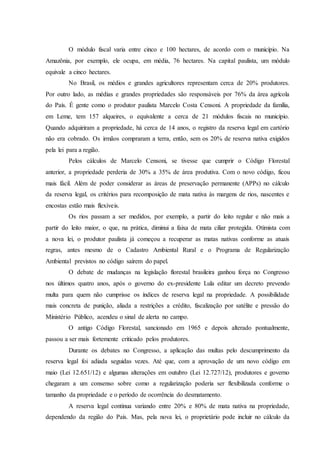 O módulo fiscal varia entre cinco e 100 hectares, de acordo com o município. Na
Amazônia, por exemplo, ele ocupa, em média, 76 hectares. Na capital paulista, um módulo
equivale a cinco hectares.
No Brasil, os médios e grandes agricultores representam cerca de 20% produtores.
Por outro lado, as médias e grandes propriedades são responsáveis por 76% da área agrícola
do País. É gente como o produtor paulista Marcelo Costa Censoni. A propriedade da família,
em Leme, tem 157 alqueires, o equivalente a cerca de 21 módulos fiscais no município.
Quando adquiriram a propriedade, há cerca de 14 anos, o registro da reserva legal em cartório
não era cobrado. Os irmãos compraram a terra, então, sem os 20% de reserva nativa exigidos
pela lei para a região.
Pelos cálculos de Marcelo Censoni, se tivesse que cumprir o Código Florestal
anterior, a propriedade perderia de 30% a 35% de área produtiva. Com o novo código, ficou
mais fácil. Além de poder considerar as áreas de preservação permanente (APPs) no cálculo
da reserva legal, os critérios para recomposição de mata nativa às margens de rios, nascentes e
encostas estão mais flexíveis.
Os rios passam a ser medidos, por exemplo, a partir do leito regular e não mais a
partir do leito maior, o que, na prática, diminui a faixa de mata ciliar protegida. Otimista com
a nova lei, o produtor paulista já começou a recuperar as matas nativas conforme as atuais
regras, antes mesmo de o Cadastro Ambiental Rural e o Programa de Regularização
Ambiental previstos no código saírem do papel.
O debate de mudanças na legislação florestal brasileira ganhou força no Congresso
nos últimos quatro anos, após o governo do ex-presidente Lula editar um decreto prevendo
multa para quem não cumprisse os índices de reserva legal na propriedade. A possibilidade
mais concreta de punição, aliada a restrições a crédito, fiscalização por satélite e pressão do
Ministério Público, acendeu o sinal de alerta no campo.
O antigo Código Florestal, sancionado em 1965 e depois alterado pontualmente,
passou a ser mais fortemente criticado pelos produtores.
Durante os debates no Congresso, a aplicação das multas pelo descumprimento da
reserva legal foi adiada seguidas vezes. Até que, com a aprovação de um novo código em
maio (Lei 12.651/12) e algumas alterações em outubro (Lei 12.727/12), produtores e governo
chegaram a um consenso sobre como a regularização poderia ser flexibilizada conforme o
tamanho da propriedade e o período de ocorrência do desmatamento.
A reserva legal continua variando entre 20% e 80% de mata nativa na propriedade,
dependendo da região do País. Mas, pela nova lei, o proprietário pode incluir no cálculo da
 