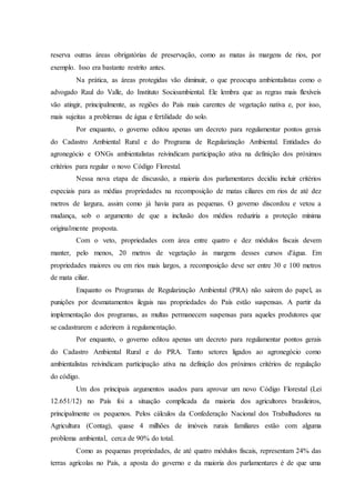 reserva outras áreas obrigatórias de preservação, como as matas às margens de rios, por
exemplo. Isso era bastante restrito antes.
Na prática, as áreas protegidas vão diminuir, o que preocupa ambientalistas como o
advogado Raul do Valle, do Instituto Socioambiental. Ele lembra que as regras mais flexíveis
vão atingir, principalmente, as regiões do País mais carentes de vegetação nativa e, por isso,
mais sujeitas a problemas de água e fertilidade do solo.
Por enquanto, o governo editou apenas um decreto para regulamentar pontos gerais
do Cadastro Ambiental Rural e do Programa de Regularização Ambiental. Entidades do
agronegócio e ONGs ambientalistas reivindicam participação ativa na definição dos próximos
critérios para regular o novo Código Florestal.
Nessa nova etapa de discussão, a maioria dos parlamentares decidiu incluir critérios
especiais para as médias propriedades na recomposição de matas ciliares em rios de até dez
metros de largura, assim como já havia para as pequenas. O governo discordou e vetou a
mudança, sob o argumento de que a inclusão dos médios reduziria a proteção mínima
originalmente proposta.
Com o veto, propriedades com área entre quatro e dez módulos fiscais devem
manter, pelo menos, 20 metros de vegetação às margens desses cursos d'água. Em
propriedades maiores ou em rios mais largos, a recomposição deve ser entre 30 e 100 metros
de mata ciliar.
Enquanto os Programas de Regularização Ambiental (PRA) não saírem do papel, as
punições por desmatamentos ilegais nas propriedades do País estão suspensas. A partir da
implementação dos programas, as multas permanecem suspensas para aqueles produtores que
se cadastrarem e aderirem à regulamentação.
Por enquanto, o governo editou apenas um decreto para regulamentar pontos gerais
do Cadastro Ambiental Rural e do PRA. Tanto setores ligados ao agronegócio como
ambientalistas reivindicam participação ativa na definição dos próximos critérios de regulação
do código.
Um dos principais argumentos usados para aprovar um novo Código Florestal (Lei
12.651/12) no País foi a situação complicada da maioria dos agricultores brasileiros,
principalmente os pequenos. Pelos cálculos da Confederação Nacional dos Trabalhadores na
Agricultura (Contag), quase 4 milhões de imóveis rurais familiares estão com alguma
problema ambiental, cerca de 90% do total.
Como as pequenas propriedades, de até quatro módulos fiscais, representam 24% das
terras agrícolas no País, a aposta do governo e da maioria dos parlamentares é de que uma
 