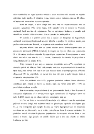 maior flexibilidade nas regras florestais voltadas a esses produtores não resultará em prejuízos
ambientais muito grandes. A estimativa é que, mesmo com as mudanças, mais de 20 milhões
de hectares de matas nativas sejam recuperados.
Com 84 artigos, o novo código abre uma série de excepcionalidades para os
pequenos agricultores. Pelas novas regras, todo agricultor deve se inscrever no Cadastro
Ambiental Rural, em fase de estruturação. Para os agricultores familiares, a inscrição será
simplificada e deverá contar com apoio técnico e jurídico do poder público.
O cadastro é o primeiro passo para a adesão aos Programas de Regularização
Ambiental, a serem coordenados pelo governo federal e os estados. No cálculo de quanto cada
produtor deve em termos florestais, os pequenos serão os maiores beneficiados.
Enquanto imóveis com mais de quatro módulos fiscais devem recuperar áreas de
preservação permanente (APPs) desmatadas às margens de rios em índices que variam entre
20 e 100 metros, conforme o tamanho do curso d'água, os pequenos devem recompor as matas
ciliares em índices que vão de 5 a 15 metros, dependendo da extensão da propriedade e
independentemente da largura do rio.
Outra vantagem é que, para os pequenos proprietários com APPs convertidas em
atividade agrícola até julho de 2008, está garantida uma trava na porcentagem de recuperação.
Quer dizer, para imóveis com área de até dois módulos fiscais, a recomposição das APPs não
ultrapassará 10% da propriedade. Em imóveis com área entre dois e quatro módulos fiscais, a
recuperação não passará de 20%.
Além dos problemas com APPs, pequenos produtores também vinham enfrentando
dificuldades para cumprir os índices de reserva legal, que variam entre 20% e 80% da
propriedade, conforme a região.
Pelo novo código, em propriedades de até quatro módulos fiscais, a área de reserva é
considerada regularizada se o imóvel possuía algum remanescente de vegetação nativa até
julho de 2008, mesmo que em índices inferiores aos exigidos pela lei.
A Cota de Reserva Ambiental (CRA) citada pelo ministro é um dos mecanismos
previstos no novo código para incentivar índices de preservação superiores aos exigidos pela
lei. A cota corresponde, por exemplo, às áreas de reserva legal preservadas em percentuais
superiores aos previstos em lei ou às regiões protegidas na forma de reservas particulares do
patrimônio natural. No caso de pequenas propriedades, de até quatro módulos fiscais, a cota
relativa à reserva legal poderá ser emitida mesmo que a área não exceda ao mínimo
legalmente previsto.
 