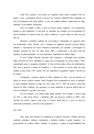 Cada CRA equivale a um hectare de vegetação nativa nessas condições. Para ter
direito à cota, o proprietário deverá se inscrever no Cadastro Ambiental Rural, atualmente em
fase de estruturação pelo poder público. A cota será emitida mediante comprovação do órgão
ambiental ou de entidade credenciada.
Uma vez emitida a CRA, o dono do imóvel poderá negociar a sua transferência,
gratuita ou após pagamento. A cota pode ser adquirida, por exemplo, por um proprietário de
imóvel localizado no mesmo bioma que queira compensar a reserva legal em outra área que
não sua.
Restrições econômicas também são um incentivo à manutenção de vegetação nativa
nas propriedades rurais. Mesmo com a mudança na legislação florestal, governo federal,
indústrias e exportadores de cereais assinaram recentemente, por exemplo, a prorrogação da
chamada moratória da soja. Em vigor desde 2006, o compromisso é um pacto pela não
aquisição de grãos produzidos em áreas amazônicas degradadas de maneira ilegal.
O novo Código Florestal, aprovado pelo Congresso e sancionado pela presidente
Dilma Rousseff em 2012, flexibilizou as regras para recomposição de reserva legal e APPs,
especialmente para os pequenos produtores. O texto recebeu muitas críticas de ambientalistas.
Mas, para o governo, a maioria do Congresso e o setor produtivo, as novas regras são mais
realistas, já que, desde 1965, apenas 20% dos agricultores conseguiram cumprir o previsto na
lei anterior.
Considerado o primeiro ministro do Meio Ambiente do País e um dos pioneiros na
defesa de nossos recursos naturais, Paulo Nogueira Neto acompanhou de perto as mudanças
na nossa legislação florestal ao longo dos anos. Entre 1974 e 1986, ele ocupou a Secretaria
Especial de Meio Ambiente, que gerenciava os temas ambientais no governo federal antes de
haver um ministério específico para a área.
Em sua avaliação, a lei anterior tinha alguns absurdos. Por exemplo, a reserva legal
era 20% e, além dessa reserva, o fazendeiro tinha que preservar também as APPs, como
encostas dos morros. Agora é uma coisa só. Reserva legal pode ter e deve ter áreas de
preservação permanente, onde não se faz agricultura."
LEI 12305
Após quase duas décadas de tramitação no Congresso Nacional, a Política aprovada
estabelece princípios, objetivos, instrumentos e diretrizes relativas à gestão integrada e ao
gerenciamento de resíduos sólidos, incluídos os perigosos, e define as responsabilidades dos
 