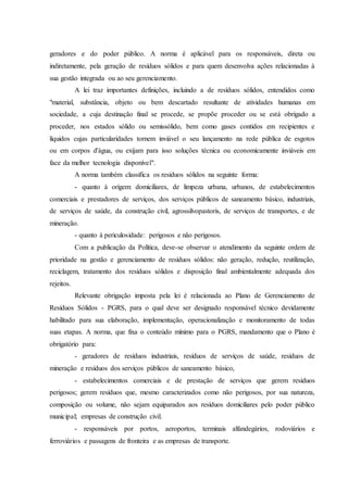 geradores e do poder público. A norma é aplicável para os responsáveis, direta ou
indiretamente, pela geração de resíduos sólidos e para quem desenvolva ações relacionadas à
sua gestão integrada ou ao seu gerenciamento.
A lei traz importantes definições, incluindo a de resíduos sólidos, entendidos como
"material, substância, objeto ou bem descartado resultante de atividades humanas em
sociedade, a cuja destinação final se procede, se propõe proceder ou se está obrigado a
proceder, nos estados sólido ou semissólido, bem como gases contidos em recipientes e
líquidos cujas particularidades tornem inviável o seu lançamento na rede pública de esgotos
ou em corpos d'água, ou exijam para isso soluções técnica ou economicamente inviáveis em
face da melhor tecnologia disponível".
A norma também classifica os resíduos sólidos na seguinte forma:
- quanto à origem: domiciliares, de limpeza urbana, urbanos, de estabelecimentos
comerciais e prestadores de serviços, dos serviços públicos de saneamento básico, industriais,
de serviços de saúde, da construção civil, agrossilvopastoris, de serviços de transportes, e de
mineração.
- quanto à periculosidade: perigosos e não perigosos.
Com a publicação da Política, deve-se observar o atendimento da seguinte ordem de
prioridade na gestão e gerenciamento de resíduos sólidos: não geração, redução, reutilização,
reciclagem, tratamento dos resíduos sólidos e disposição final ambientalmente adequada dos
rejeitos.
Relevante obrigação imposta pela lei é relacionada ao Plano de Gerenciamento de
Resíduos Sólidos - PGRS, para o qual deve ser designado responsável técnico devidamente
habilitado para sua elaboração, implementação, operacionalização e monitoramento de todas
suas etapas. A norma, que fixa o conteúdo mínimo para o PGRS, mandamento que o Plano é
obrigatório para:
- geradores de resíduos industriais, resíduos de serviços de saúde, resíduos de
mineração e resíduos dos serviços públicos de saneamento básico,
- estabelecimentos comerciais e de prestação de serviços que gerem resíduos
perigosos; gerem resíduos que, mesmo caracterizados como não perigosos, por sua natureza,
composição ou volume, não sejam equiparados aos resíduos domiciliares pelo poder público
municipal; empresas de construção civil.
- responsáveis por portos, aeroportos, terminais alfandegários, rodoviários e
ferroviários e passagens de fronteira e as empresas de transporte.
 