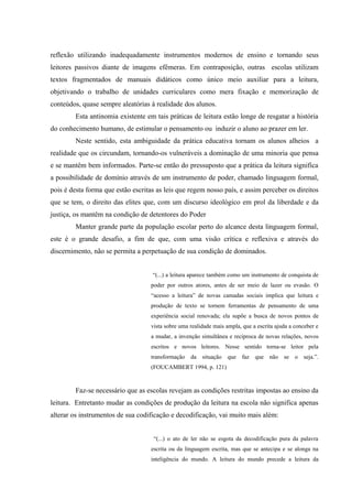 reflexão utilizando inadequadamente instrumentos modernos de ensino e tornando seus
leitores passivos diante de imagens efêmeras. Em contraposição, outras escolas utilizam
textos fragmentados de manuais didáticos como único meio auxiliar para a leitura,
objetivando o trabalho de unidades curriculares como mera fixação e memorização de
conteúdos, quase sempre aleatórias à realidade dos alunos.
         Esta antinomia existente em tais práticas de leitura estão longe de resgatar a história
do conhecimento humano, de estimular o pensamento ou induzir o aluno ao prazer em ler.
         Neste sentido, esta ambiguidade da prática educativa tornam os alunos alheios a
realidade que os circundam, tornando-os vulneráveis a dominação de uma minoria que pensa
e se mantêm bem informados. Parte-se então do pressuposto que a prática da leitura significa
a possibilidade de domínio através de um instrumento de poder, chamado linguagem formal,
pois é desta forma que estão escritas as leis que regem nosso país, e assim perceber os direitos
que se tem, o direito das elites que, com um discurso ideológico em prol da liberdade e da
justiça, os mantêm na condição de detentores do Poder
         Manter grande parte da população escolar perto do alcance desta linguagem formal,
este é o grande desafio, a fim de que, com uma visão crítica e reflexiva e através do
discernimento, não se permita a perpetuação de sua condição de dominados.


                                    “(...) a leitura aparece também como um instrumento de conquista de
                                    poder por outros atores, antes de ser meio de lazer ou evasão. O
                                    “acesso a leitura” de novas camadas sociais implica que leitura e
                                    produção de texto se tornem ferramentas de pensamento de uma
                                    experiência social renovada; ela supõe a busca de novos pontos de
                                    vista sobre uma realidade mais ampla, que a escrita ajuda a conceber e
                                    a mudar, a invenção simultânea e recíproca de novas relações, novos
                                    escritos e novos leitores. Nesse sentido torna-se leitor pela
                                    transformação   da situação     que faz    que não se       o seja.”.
                                    (FOUCAMBERT 1994, p. 121)


         Faz-se necessário que as escolas revejam as condições restritas impostas ao ensino da
leitura. Entretanto mudar as condições de produção da leitura na escola não significa apenas
alterar os instrumentos de sua codificação e decodificação, vai muito mais além:


                                     “(...) o ato de ler não se esgota da decodificação pura da palavra
                                    escrita ou da linguagem escrita, mas que se antecipa e se alonga na
                                    inteligência do mundo. A leitura do mundo precede a leitura da
 