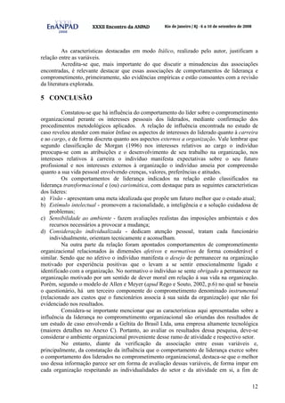 12
As características destacadas em modo Itálico, realizado pelo autor, justificam a
relação entre as variáveis.
Acredita-se que, mais importante do que discutir a minudencias das associações
encontradas, é relevante destacar que essas associações de comportamentos de liderança e
comprometimento, primeiramente, são evidências empíricas e estão consoantes com a revisão
da literatura explorada.
5 CONCLUSÃO
Constatou-se que há influência do comportamento do líder sobre o comprometimento
organizacional perante os interesses pessoais dos liderados, mediante confirmação dos
procedimentos metodológicos aplicados. A relação de influência encontrada no estudo de
caso revelou atender com maior ênfase os aspectos de interesses do liderado quanto à carreira
e ao cargo, e de forma discreta quanto aos aspectos externos a organização. Vale lembrar que
segundo classificação de Morgan (1996) nos interesses relativos ao cargo o indivíduo
preocupa-se com as atribuições e o desenvolvimento de seu trabalho na organização, nos
interesses relativos à carreira o indivíduo manifesta expectativas sobre o seu futuro
profissional e nos interesses externos à organização o indivíduo anseia por compreensão
quanto a sua vida pessoal envolvendo crenças, valores, preferências e atitudes.
Os comportamentos de liderança indicados na relação estão classificados na
liderança transformacional e (ou) carismática, com destaque para as seguintes características
dos lideres:
a) Visão - apresentam uma meta idealizada que propõe um futuro melhor que o estado atual;
b) Estímulo intelectual - promovem a racionalidade, a inteligência e a solução cuidadosa de
problemas;
c) Sensibilidade ao ambiente - fazem avaliações realistas das imposições ambientais e dos
recursos necessários a provocar a mudança;
d) Consideração individualizada - dedicam atenção pessoal, tratam cada funcionário
individualmente, orientam tecnicamente e aconselham.
Na outra parte da relação foram apontados comportamentos de comprometimento
organizacional relacionados às dimensões afetivos e normativos de forma considerável e
similar. Sendo que no afetivo o indivíduo manifesta o desejo de permanecer na organização
motivado por experiência positivas que o levam a se sentir emocionalmente ligado e
identificado com a organização. No normativo o indivíduo se sente obrigado a permanecer na
organização motivado por um sentido de dever moral em relação à sua vida na organização.
Porém, segundo o modelo de Allen e Meyer (apud Rego e Souto, 2002, p.6) no qual se baseia
o questionário, há um terceiro componente do comprometimento denominado instrumental
(relacionado aos custos que o funcionários associa à sua saída da organização) que não foi
evidenciado nos resultados.
Considera-se importante mencionar que as características aqui apresentadas sobre a
influência da liderança no comprometimento organizacional são oriundas dos resultados de
um estudo de caso envolvendo a Geltita do Brasil Ltda, uma empresa altamente tecnológica
(maiores detalhes no Anexo C). Portanto, ao avaliar os resultados dessa pesquisa, deve-se
considerar o ambiente organizacional proveniente desse ramo de atividade e respectivo setor.
No entanto, diante da verificação da associação entre essas variáveis e,
principalmente, da constatação da influência que o comportamento de liderança exerce sobre
o comportamento dos liderados no comprometimento organizacional, destaca-se que o melhor
uso dessa informação parece ser em forma de avaliação dessas variáveis, de forma impar em
cada organização respeitando as individualidades do setor e da atividade em si, a fim de
 